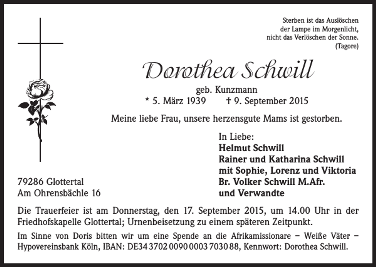 <p>Sterben ist das Auslöschen<br />der Lampe im Morgenlicht,<br />nicht das Verlöschen der Sonne.<br />(Tagore)</p><p>Dorothea Schwill<br />geb. Kunzmann<br />* 5. März 1939 † 9. September 2015</p><p>Meine liebe Frau, unsere herzensgute Mams ist gestorben.</p><p>79286 Glottertal<br />Am Ohrensbächle 16</p><p>In Liebe:<br />Helmut Schwill<br />Rainer und Katharina Schwill<br />mit Sophie, Lorenz und Viktoria<br />Br. Volker Schwill M.Afr.<br />und Verwandte</p><p>Die Trauerfeier ist am Donnerstag, den 17. September 2015, um 14.00 Uhr in der<br />­Friedhofskapelle Glottertal; Urnenbeisetzung zu einem späteren Zeitpunkt.<br />Im Sinne von Doris bitten wir um eine Spende an die Afrikamissionare – Weiße Väter –<br />Hypovereinsbank Köln, IBAN: DE34 3702 009003 7030 88, Kennwort: Dorothea Schwill.</p>