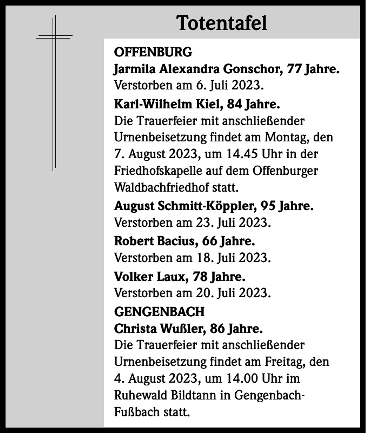 <p>Totentafel<br />Totentafel<br />OFFENBURG<br />Jarmila Alexandra Gonschor, 77 Jahre.<br />Verstorben am 6. Juli 2023.<br />Karl-Wilhelm Kiel, 84 Jahre.<br />Die Trauerfeier mit anschließender<br />Urnenbeisetzung findet am Montag, den<br />7. August 2023, um 14.45 Uhr in der<br />Friedhofskapelle auf dem Offenburger<br />Waldbachfriedhof statt.<br />August Schmitt-Köppler, 95 Jahre.<br />Verstorben am 23. Juli 2023.<br />Robert Bacius, 66 Jahre.<br />Verstorben am 18. Juli 2023.<br />Volker Laux, 78 Jahre.<br />Verstorben am 20. Juli 2023.<br />GENGENBACH<br />Christa Wußler, 86 Jahre.<br />Die Trauerfeier mit anschließender<br />Urnenbeisetzung findet am Freitag, den<br />4. August 2023, um 14.00 Uhr im<br />Ruhewald Bildtann in GengenbachFußbach statt.</p>