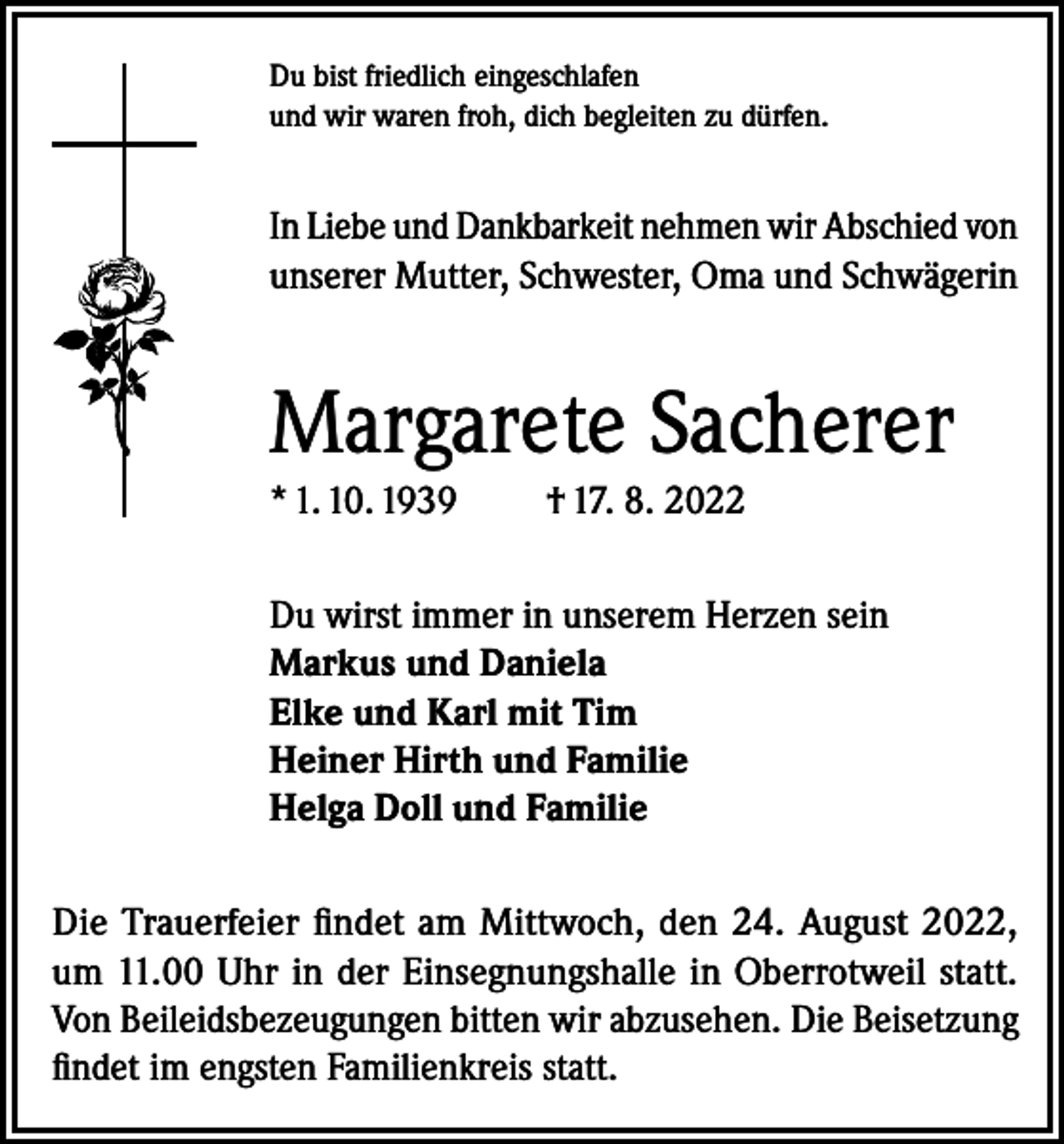 <p>Du bist friedlich eingeschlafen<br />und wir waren froh, dich begleiten zu dürfen.</p><p>In Liebe und Dankbarkeit nehmen wir Abschied von<br />unserer Mutter, Schwester, Oma und Schwägerin</p><p>Margarete Sacherer<br />* 1. 10. 1939</p><p>† 17. 8. 2022</p><p>Du wirst immer in unserem Herzen sein<br />Markus und Daniela<br />Elke und Karl mit Tim<br />Heiner Hirth und Familie<br />Helga Doll und Familie<br />Die Trauerfeier findet am Mittwoch, den 24. August 2022,<br />um 11.00 Uhr in der Einsegnungshalle in Oberrotweil statt.<br />Von Beileidsbezeugungen bitten wir abzusehen. Die Beisetzung<br />findet im engsten Familienkreis statt.</p>