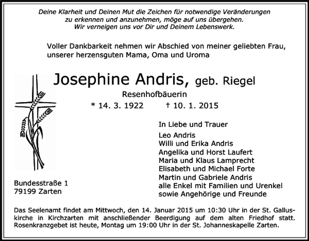 <p>Deine Klarheit und Deinen Mut die Zeichen für notwendige Veränderungen<br />zu erkennen und anzunehmen, möge auf uns übergehen.<br />Wir verneigen uns vor Dir und Deinem Lebenswerk.</p><p>Voller Dankbarkeit nehmen wir Abschied von meiner geliebten Frau,<br />unserer herzensguten Mama, Oma und Uroma</p><p>Josephine Andris,</p><p>geb. Riegel</p><p>Resenhofbäuerin<br />* 14. 3. 1922<br />† 10. 1. 2015<br />In Liebe und Trauer</p><p>Bundesstraße 1<br />79199 Zarten</p><p>Leo Andris<br />Willi und Erika Andris<br />Angelika und Horst Laufert<br />Maria und Klaus Lamprecht<br />Elisabeth und Michael Forte<br />Martin und Gabriele Andris<br />alle Enkel mit Familien und Urenkel<br />sowie Angehörige und Freunde</p><p>Das Seelenamt findet am Mittwoch, den 14. Januar 2015 um 10:30 Uhr in der St. Galluskirche in Kirchzarten mit anschließender Beerdigung auf dem alten Friedhof statt.<br />Rosenkranzgebet ist heute, Montag um 19:00 Uhr in der St. Johanneskapelle Zarten.</p>