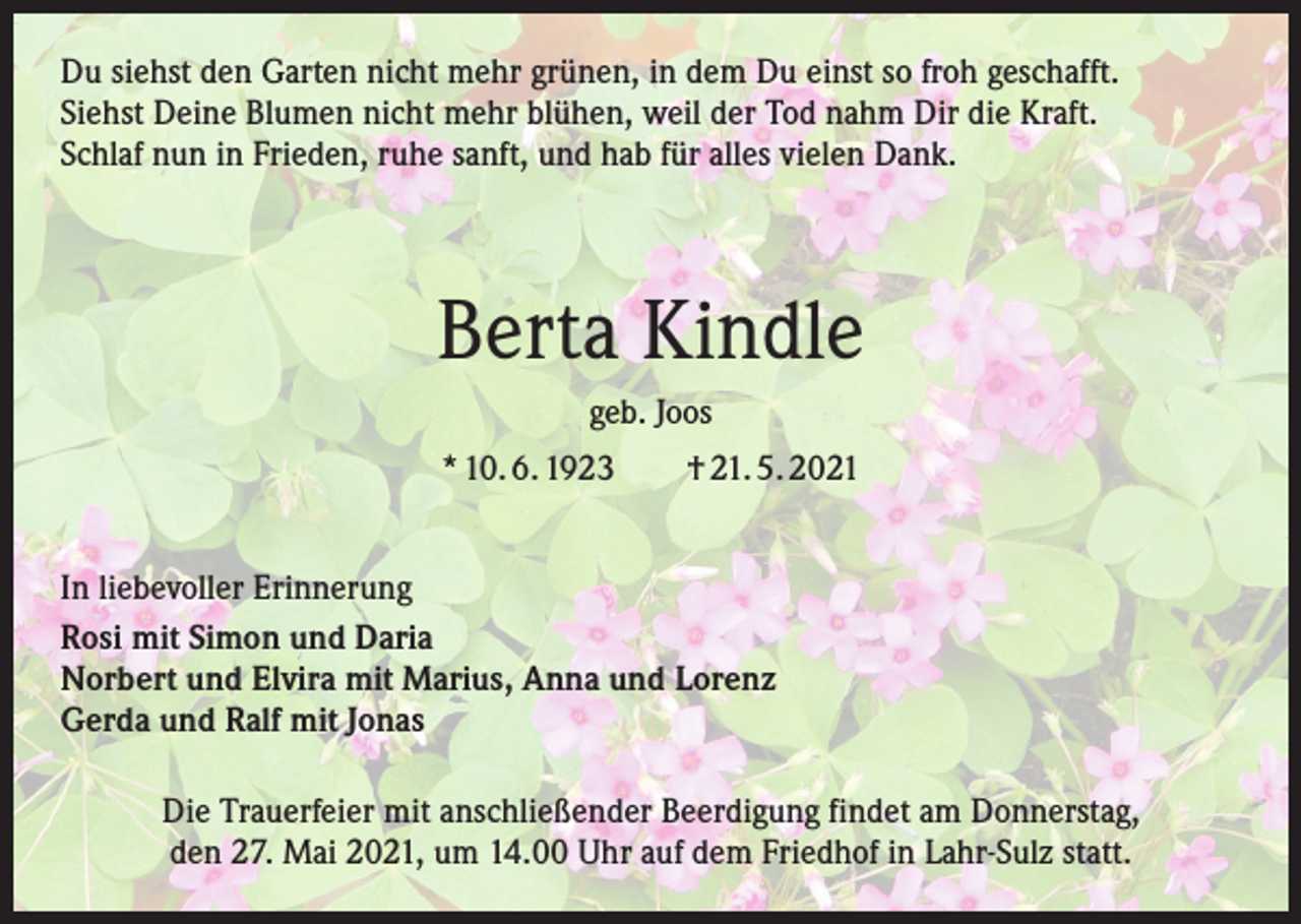 <p>Du siehst den Garten nicht mehr grünen, in dem Du einst so froh geschafft.<br />Siehst Deine Blumen nicht mehr blühen, weil der Tod nahm Dir die Kraft.<br />Schlaf nun in Frieden, ruhe sanft, und hab für alles vielen Dank.</p><p>Berta Kindle<br />geb. Joos<br />* 10. 6. 1923 † 21. 5. 2021<br />In liebevoller Erinnerung<br />Rosi mit Simon und Daria<br />Norbert und Elvira mit Marius, Anna und Lorenz<br />Gerda und Ralf mit Jonas<br />Die Trauerfeier mit anschließender Beerdigung findet am Donnerstag,<br />den 27. Mai 2021, um 14.00 Uhr auf dem Friedhof in Lahr-Sulz statt.</p>