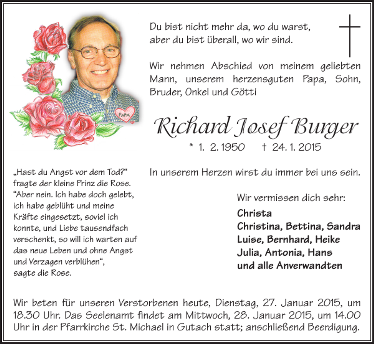 <p>Du bist nicht mehr da, wo du warst,<br />aber du bist überall, wo wir sind.<br />Wir nehmen Abschied von meinem geliebten<br />Mann, unserem herzensguten Papa, Sohn,<br />Bruder, Onkel und Götti</p><p>Richard Josef Burger<br />* 1. 2. 1950 † 24. 1. 2015<br />„Hast du Angst vor dem Tod?“<br />fragte der kleine Prinz die Rose.<br />“Aber nein. Ich habe doch gelebt,<br />ich habe geblüht und meine<br />Kräfte eingesetzt, soviel ich<br />konnte, und Liebe tausendfach<br />verschenkt, so will ich warten auf<br />das neue Leben und ohne Angst<br />und Verzagen verblühen“,<br />sagte die Rose.</p><p>In unserem Herzen wirst du immer bei uns sein.<br />Wir vermissen dich sehr:<br />Christa<br />Christina, Bettina, Sandra<br />Luise, Bernhard, Heike<br />Julia, Antonia, Hans<br />und alle Anverwandten</p><p>Wir beten für unseren Verstorbenen heute, Dienstag, 27. Januar 2015, um<br />18.30 Uhr. Das Seelenamt findet am Mittwoch, 28. Januar 2015, um 14.00<br />Uhr in der Pfarrkirche St. Michael in Gutach statt; anschließend Beerdigung.</p>