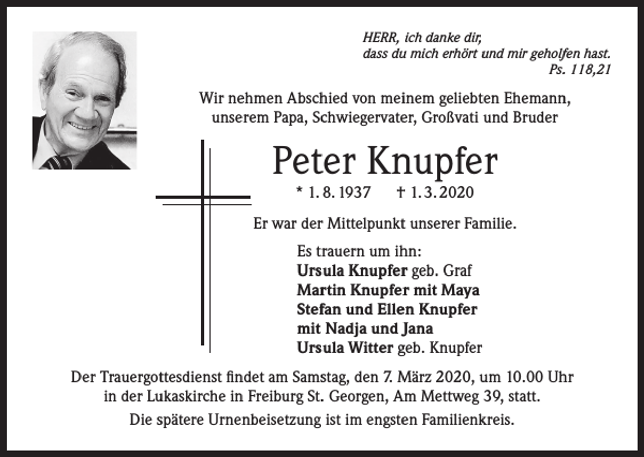 <p>HERR, ich danke dir,<br />dass du mich erhört und mir geholfen hast.<br />Ps. 118,21</p><p>Wir nehmen Abschied von meinem geliebten Ehemann,<br />unserem Papa, Schwiegervater, Großvati und Bruder</p><p>Peter Knupfer<br />* 1. 8. 1937 † 1. 3. 2020</p><p>Er war der Mittelpunkt unserer Familie.<br />Es trauern um ihn:<br />Ursula Knupfer geb. Graf<br />Martin Knupfer mit Maya<br />Stefan und Ellen Knupfer<br />mit Nadja und Jana<br />Ursula Witter geb. Knupfer<br />Der Trauergottesdienst findet am Samstag, den 7. März 2020, um 10.00 Uhr<br />in der Lukaskirche in Freiburg St. Georgen, Am Mettweg 39, statt.<br />Die spätere Urnenbeisetzung ist im engsten Familienkreis.</p>
