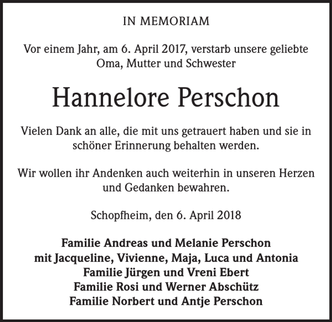 <p>IN MEMORIAM<br />Vor einem Jahr, am 6. April 2017, verstarb unsere geliebte<br />Oma, Mutter und Schwester</p><p>Hannelore Perschon<br />Vielen Dank an alle, die mit uns getrauert haben und sie in<br />schöner Erinnerung behalten werden.<br />Wir wollen ihr Andenken auch weiterhin in unseren Herzen<br />und Gedanken bewahren.<br />Schopfheim, den 6. April 2018<br />Familie Andreas und Melanie Perschon<br />mit Jacqueline, Vivienne, Maja, Luca und Antonia<br />Familie Jürgen und Vreni Ebert<br />Familie Rosi und Werner Abschütz<br />Familie Norbert und Antje Perschon</p>