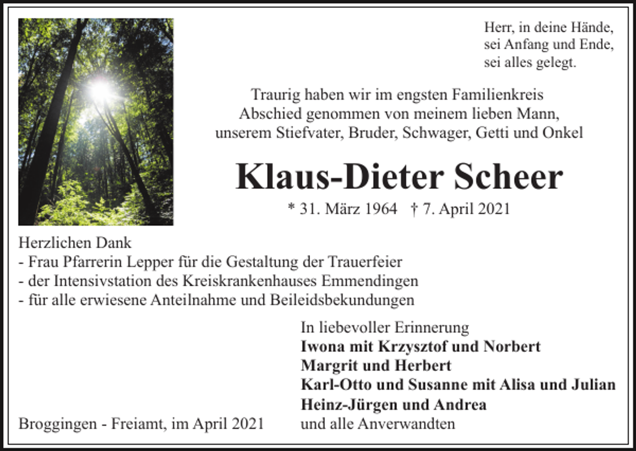 <p>Herr, in deine Hände,<br />sei Anfang und Ende,<br />sei alles gelegt.</p><p>Traurig haben wir im engsten Familienkreis<br />Abschied genommen von meinem lieben Mann,<br />unserem Stiefvater, Bruder, Schwager, Getti und Onkel</p><p>Klaus-Dieter Scheer<br />* 31. März 1964 † 7. April 2021<br />Herzlichen Dank<br />- Frau Pfarrerin Lepper für die Gestaltung der Trauerfeier<br />- der Intensivstation des Kreiskrankenhauses Emmendingen<br />- für alle erwiesene Anteilnahme und Beileidsbekundungen</p><p>Broggingen - Freiamt, im April 2021</p><p>In liebevoller Erinnerung<br />Iwona mit Krzysztof und Norbert<br />Margrit und Herbert<br />Karl-Otto und Susanne mit Alisa und Julian<br />Heinz-Jürgen und Andrea<br />und alle Anverwandten</p>