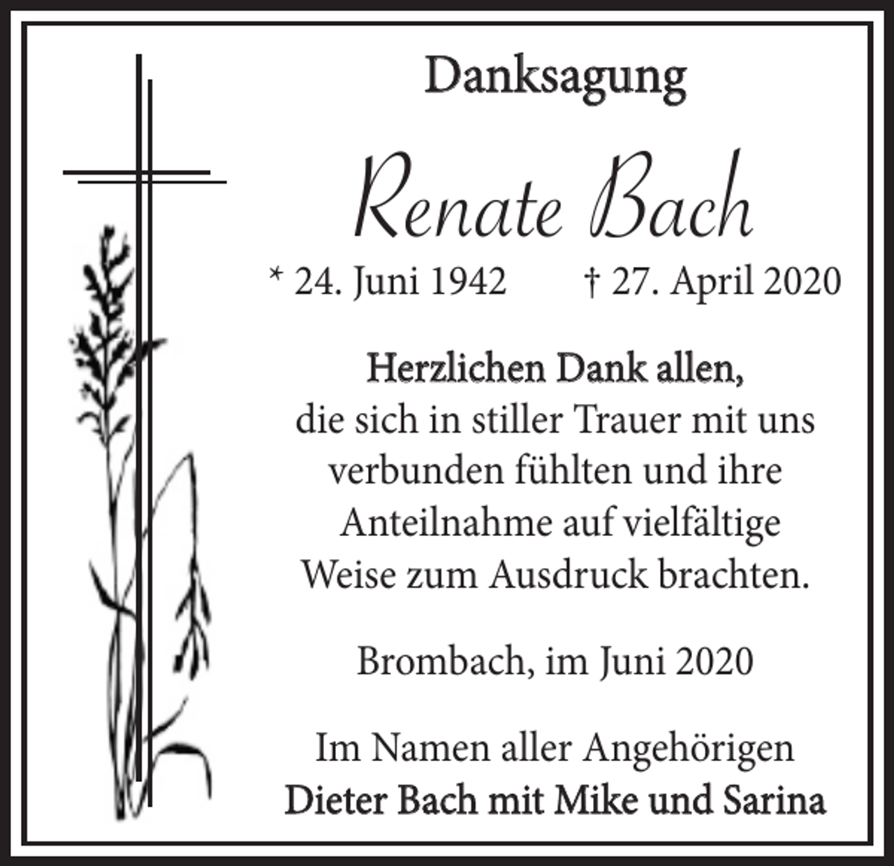 <p>Danksagung</p><p>Renate Bach<br />* 24. Juni 1942</p><p>† 27. April 2020</p><p>Herzlichen Dank allen,<br />die sich in stiller Trauer mit uns<br />verbunden fühlten und ihre<br />Anteilnahme auf vielfältige<br />Weise zum Ausdruck brachten.<br />Brombach, im Juni 2020<br />Im Namen aller Angehörigen<br />Dieter Bach mit Mike und Sarina</p>