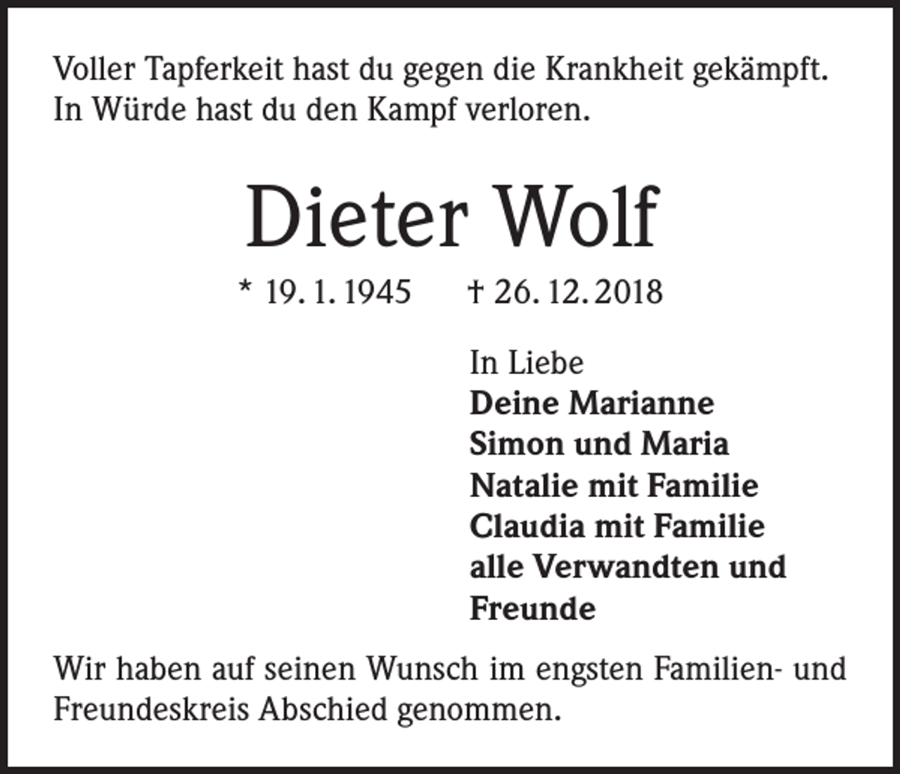 <p>Voller Tapferkeit hast du gegen die Krankheit gekämpft.<br />In Würde hast du den Kampf verloren.</p><p>Dieter Wolf<br />* 19. 1. 1945 † 26. 12. 2018<br />In Liebe<br />Deine Marianne<br />Simon und Maria<br />Natalie mit Familie<br />Claudia mit Familie<br />alle Verwandten und<br />Freunde<br />Wir haben auf seinen Wunsch im engsten Familien- und<br />Freundeskreis Abschied genommen.</p>