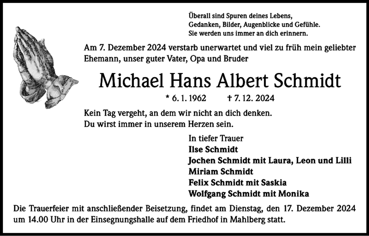 <p>Überall sind Spuren deines Lebens,<br />Gedanken, Bilder, Augenblicke und Gefühle.<br />Sie werden uns immer an dich erinnern.</p><p>Am 7. Dezember 2024 verstarb unerwartet und viel zu früh mein geliebter<br />Ehemann, unser guter Vater, Opa und Bruder</p><p>Michael Hans Albert Schmidt<br />* 6. 1. 1962</p><p>† 7. 12. 2024</p><p>Kein Tag vergeht, an dem wir nicht an dich denken.<br />Du wirst immer in unserem Herzen sein.<br />In tiefer Trauer<br />Ilse Schmidt<br />Jochen Schmidt mit Laura, Leon und Lilli<br />Miriam Schmidt<br />Felix Schmidt mit Saskia<br />Wolfgang Schmidt mit Monika<br />Die Trauerfeier mit anschließender Beisetzung, findet am Dienstag, den 17. Dezember 2024<br />um 14.00 Uhr in der Einsegnungshalle auf dem Friedhof in Mahlberg statt.</p>