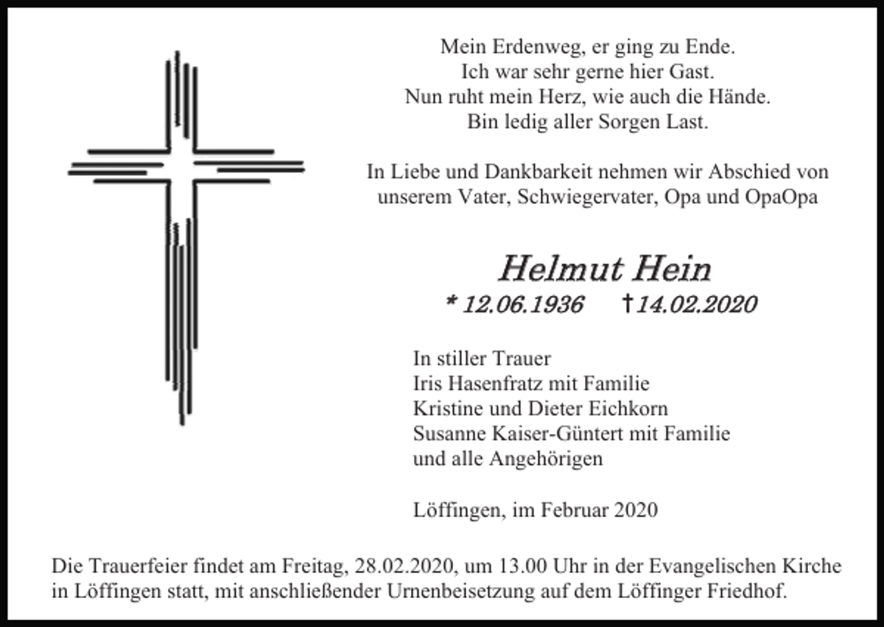 <p>Mein Erdenweg, er ging zu Ende.<br />Ich war sehr gerne hier Gast.<br />Nun ruht mein Herz, wie auch die Hände.<br />Bin ledig aller Sorgen Last.<br />In Liebe und Dankbarkeit nehmen wir Abschied von<br />unserem Vater, Schwiegervater, Opa und OpaOpa</p><p>Helmut Hein<br />* 12.06.1936</p><p>†14.02.2020</p><p>In stiller Trauer<br />Iris Hasenfratz mit Familie<br />Kristine und Dieter Eichkorn<br />Susanne Kaiser-Güntert mit Familie<br />und alle Angehörigen<br />Löffingen, im Februar 2020<br />Die Trauerfeier findet am Freitag, 28.02.2020, um 13.00 Uhr in der Evangelischen Kirche<br />in Löffingen statt, mit anschließender Urnenbeisetzung auf dem Löffinger Friedhof.</p>