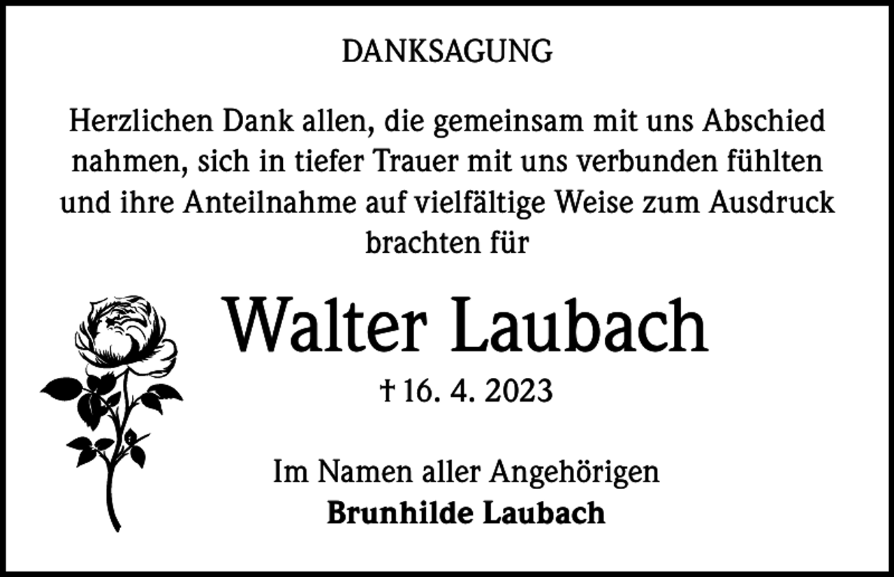 <p>DANKSAGUNG<br />Herzlichen Dank allen, die gemeinsam mit uns Abschied<br />nahmen, sich in tiefer Trauer mit uns verbunden fühlten<br />und ihre Anteilnahme auf vielfältige Weise zum Ausdruck<br />brachten für</p><p>Walter Laubach<br />† 16. 4. 2023</p><p>Im Namen aller Angehörigen<br />Brunhilde Laubach</p>
