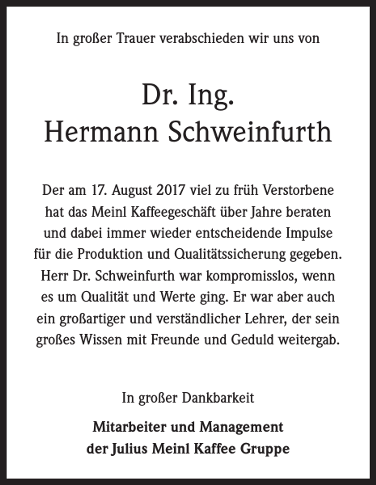 <p>In großer Trauer verabschieden wir uns von</p><p>Dr. Ing.<br />Hermann Schweinfurth<br />Der am 17. August 2017 viel zu früh Verstorbene<br />hat das Meinl Kaffeegeschäft über Jahre beraten<br />und dabei immer wieder entscheidende Impulse<br />für die Produktion und Qualitätssicherung gegeben.<br />Herr Dr. Schweinfurth war kompromisslos, wenn<br />es um Qualität und Werte ging. Er war aber auch<br />ein großartiger und verständlicher Lehrer, der sein<br />­großes Wissen mit Freunde und Geduld weitergab.</p><p>In großer Dankbarkeit<br />Mitarbeiter und Management<br />der Julius Meinl Kaffee Gruppe</p>
