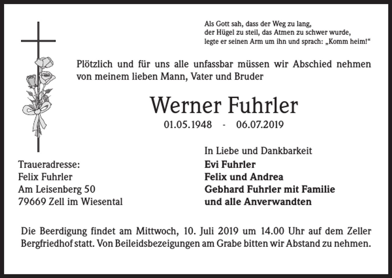 <p>Als Gott sah, dass der Weg zu lang,<br />der Hügel zu steil, das Atmen zu schwer wurde,<br />legte er seinen Arm um ihn und sprach: „Komm heim!“</p><p>Plötzlich und für uns alle unfassbar müssen wir Abschied nehmen<br />von meinem lieben Mann, Vater und Bruder</p><p>Werner Fuhrler<br />01.05.1948</p><p>Traueradresse:<br />Felix Fuhrler<br />Am Leisenberg 50<br />79669 Zell im Wiesental</p><p>-</p><p>06.07.2019</p><p>In Liebe und Dankbarkeit<br />Evi Fuhrler<br />Felix und Andrea<br />Gebhard Fuhrler mit Familie<br />und alle Anverwandten</p><p>Die Beerdigung findet am Mittwoch, 10. Juli 2019 um 14.00 Uhr auf dem Zeller<br />­Bergfriedhof statt. Von Beileidsbezeigungen am Grabe bitten wir Abstand zu ­nehmen.</p>