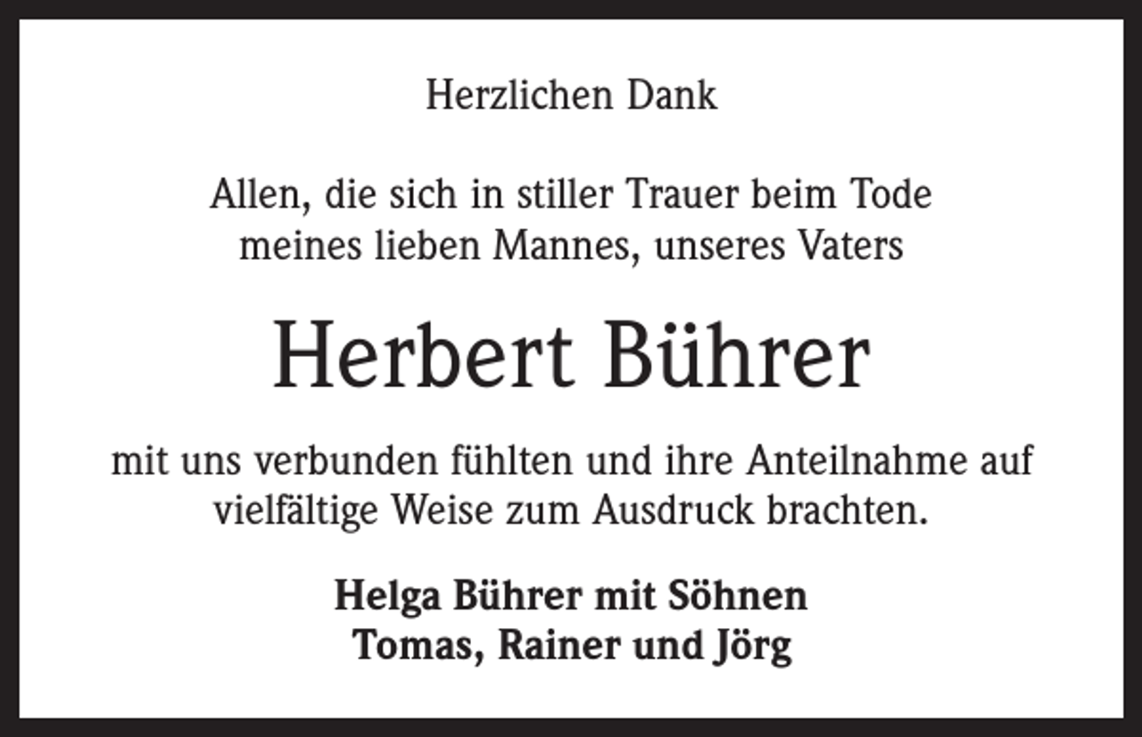 <p>Herzlichen Dank<br />Allen, die sich in stiller Trauer beim Tode<br />meines lieben Mannes, unseres Vaters</p><p>Herbert Bührer<br />mit uns verbunden fühlten und ihre Anteilnahme auf<br />vielfältige Weise zum Ausdruck brachten.<br />Helga Bührer mit Söhnen<br />Tomas, Rainer und Jörg</p>