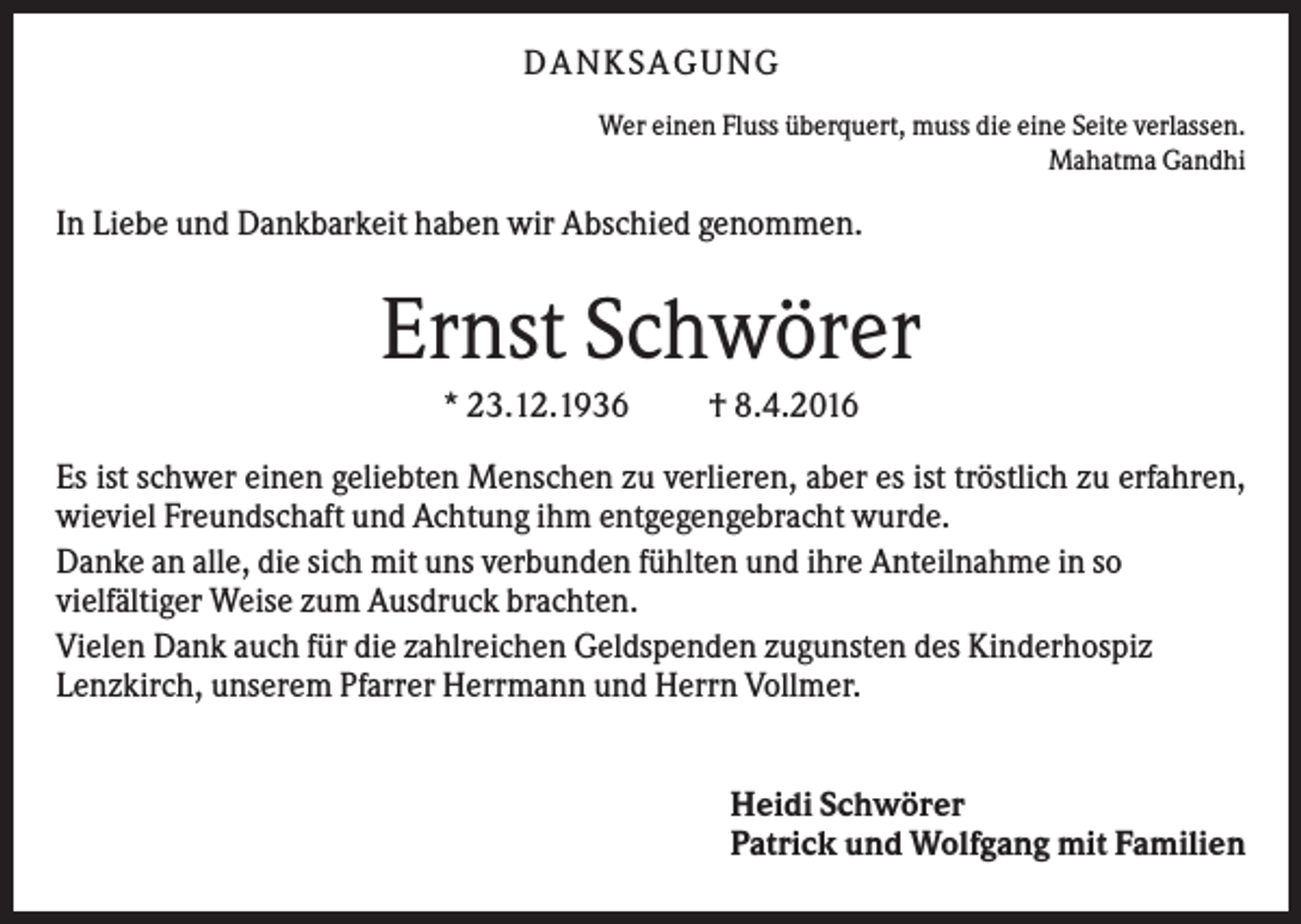 <p>DANKSAGUNG<br />Wer einen Fluss überquert, muss die eine Seite verlassen.<br />Mahatma Gandhi</p><p>In Liebe und Dankbarkeit haben wir Abschied genommen.</p><p>Ernst Schwörer<br />* 23.12.1936</p><p>† 8.4.2016</p><p>Es ist schwer einen geliebten Menschen zu verlieren, aber es ist tröstlich zu erfahren,<br />wieviel Freundschaft und Achtung ihm entgegengebracht wurde.<br />Danke an alle, die sich mit uns verbunden fühlten und ihre Anteilnahme in so<br />vielfältiger Weise zum Ausdruck brachten.<br />Vielen Dank auch für die zahlreichen Geldspenden zugunsten des Kinderhospiz<br />Lenzkirch, unserem Pfarrer Herrmann und Herrn Vollmer.<br />Heidi Schwörer<br />Patrick und Wolfgang mit Familien</p>