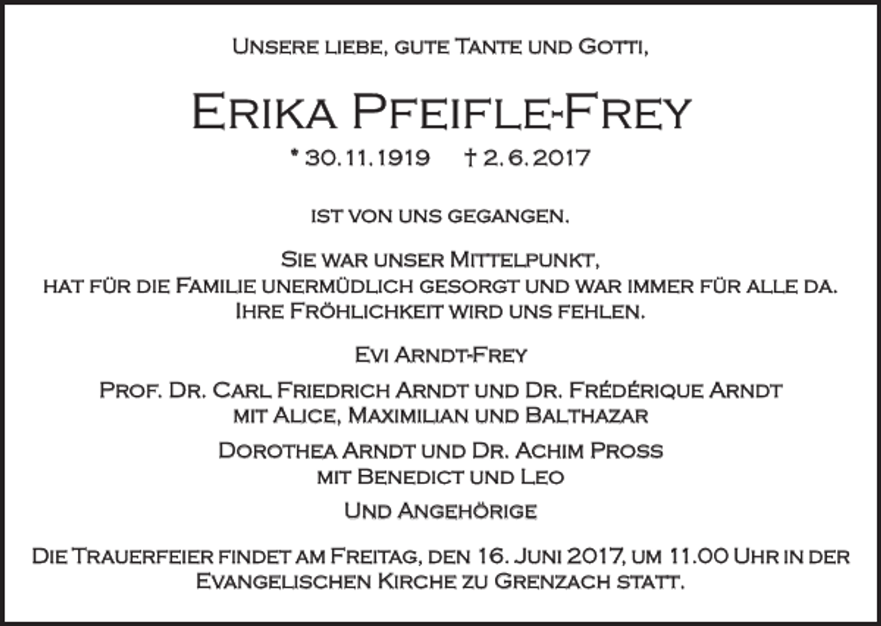 <p>Unsere liebe, gute Tante und Gotti,</p><p>Erika Pfeifle-Frey<br />* 30.11.1919 † 2. 6. 2017<br />ist von uns gegangen.<br />Sie war unser Mittelpunkt,<br />hat für die Familie unermüdlich gesorgt und war immer für alle da.<br />Ihre Fröhlichkeit wird uns fehlen.<br />Evi Arndt-Frey<br />Prof. Dr. Carl Friedrich Arndt und Dr. Frédérique Arndt<br />mit Alice, Maximilian und Balthazar<br />Dorothea Arndt und Dr. Achim Pross<br />mit Benedict und Leo<br />Und Angehörige<br />Die Trauerfeier findet am Freitag, den 16. Juni 2017, um 11.00 Uhr in der<br />Evangelischen Kirche zu Grenzach statt.</p>
