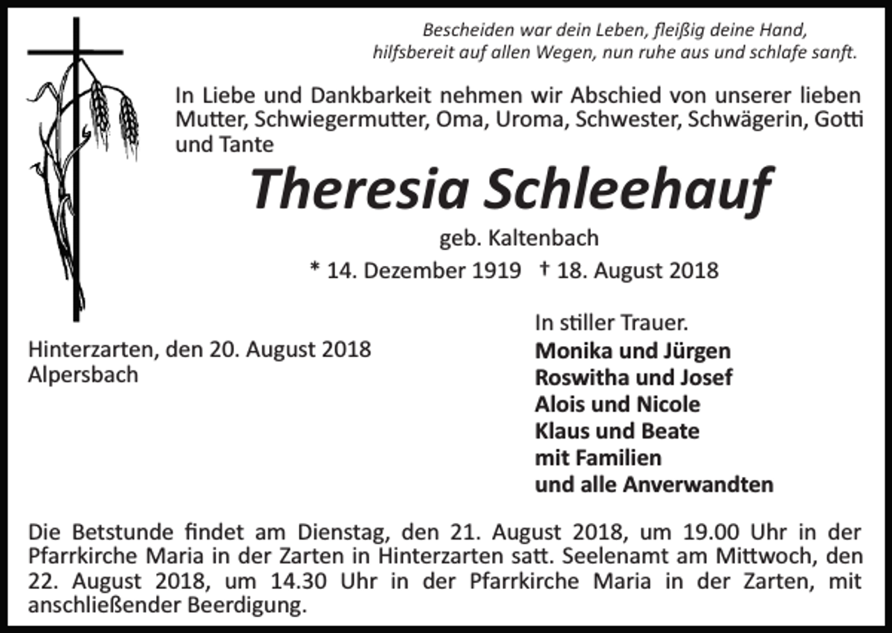 <p>Bescheiden war dein Leben, ﬂeißig deine Hand,<br />hilfsbereit auf allen Wegen, nun ruhe aus und schlafe san�.</p><p>In Liebe und Dankbarkeit nehmen wir Abschied von unserer lieben<br />Mu�er, Schwiegermu�er, Oma, Uroma, Schwester, Schwägerin, Go�<br />und Tante</p><p>Theresia Schleehauf<br />geb. Kaltenbach<br />* 14. Dezember 1919 † 18. August 2018<br />Hinterzarten, den 20. August 2018<br />Alpersbach</p><p>In s�ller Trauer.<br />Monika und Jürgen<br />Roswitha und Josef<br />Alois und Nicole<br />Klaus und Beate<br />mit Familien<br />und alle Anverwandten</p><p>Die Betstunde ﬁndet am Dienstag, den 21. August 2018, um 19.00 Uhr in der<br />Pfarrkirche Maria in der Zarten in Hinterzarten sa�. Seelenamt am Mi�woch, den<br />22. August 2018, um 14.30 Uhr in der Pfarrkirche Maria in der Zarten, mit<br />anschließender Beerdigung.</p>