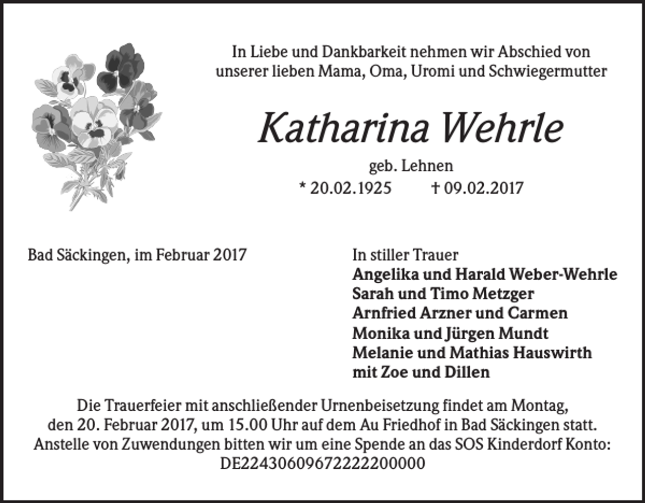 <p>In Liebe und Dankbarkeit nehmen wir Abschied von<br />unserer lieben Mama, Oma, Uromi und Schwiegermutter</p><p>Katharina Wehrle<br />geb. Lehnen<br />* 20.02.1925<br />† 09.02.2017</p><p>Bad Säckingen, im Februar 2017</p><p>In stiller Trauer<br />Angelika und Harald Weber-Wehrle<br />Sarah und Timo Metzger<br />Arnfried Arzner und Carmen<br />Monika und Jürgen Mundt<br />Melanie und Mathias Hauswirth<br />mit Zoe und Dillen</p><p>Die Trauerfeier mit anschließender Urnenbeisetzung findet am Montag,<br />den 20. Februar 2017, um 15.00 Uhr auf dem Au Friedhof in Bad Säckingen statt.<br />Anstelle von Zuwendungen bitten wir um eine Spende an das SOS Kinderdorf Konto:<br />DE22430609672222200000</p>