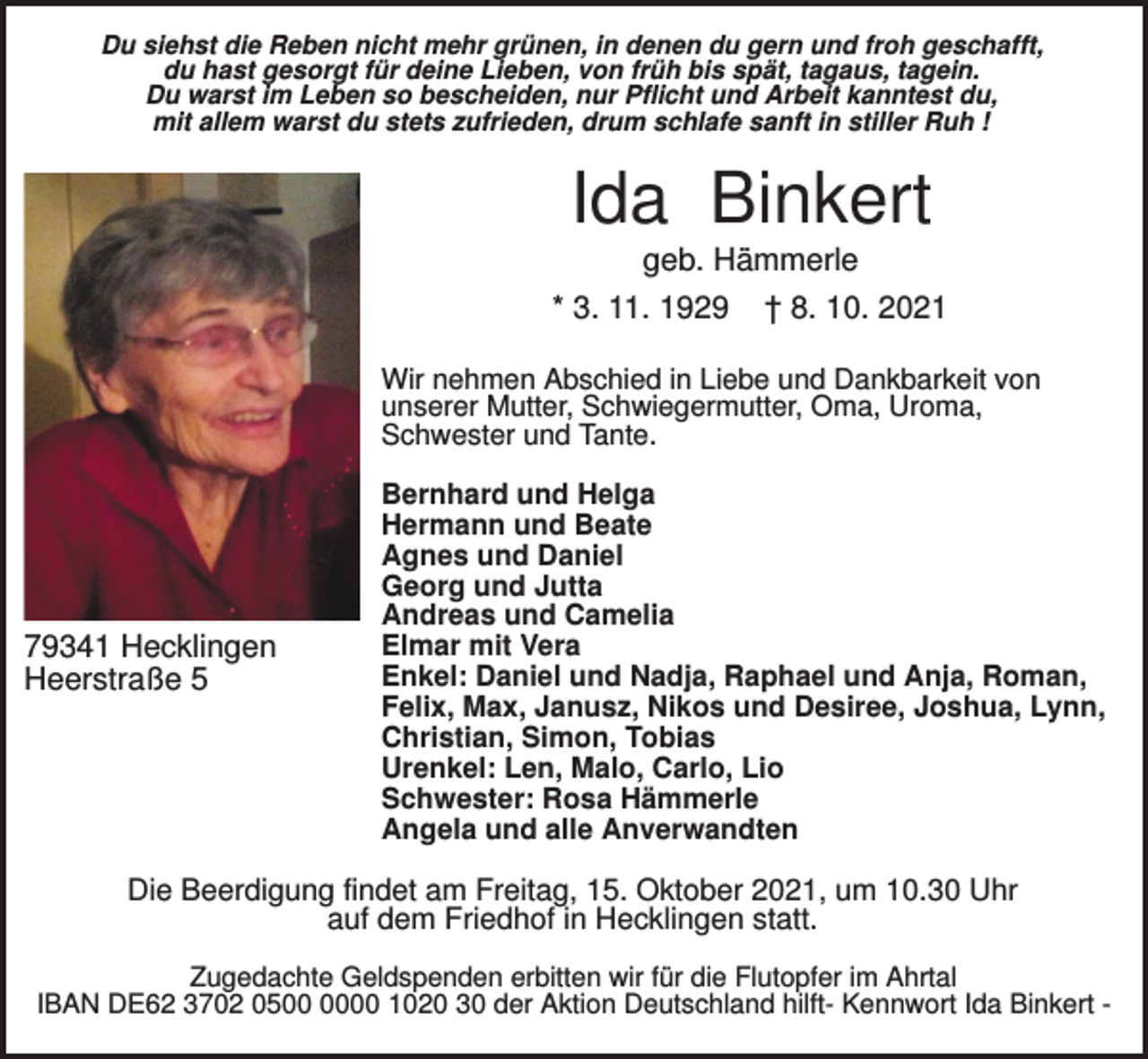 <p>Du siehst die Reben nicht mehr grünen, in denen du gern und froh geschafft,<br />du hast gesorgt für deine Lieben, von früh bis spät, tagaus, tagein.<br />Du warst im Leben so bescheiden, nur Pflicht und Arbeit kanntest du,<br />mit allem warst du stets zufrieden, drum schlafe sanft in stiller Ruh !</p><p>Ida Binkert<br />geb. Hämmerle<br />* 3. 11. 1929</p><p>† 8. 10. 2021</p><p>Wir nehmen Abschied in Liebe und Dankbarkeit von<br />unserer Mutter, Schwiegermutter, Oma, Uroma,<br />Schwester und Tante.</p><p>79341 Hecklingen<br />Heerstraße 5</p><p>Bernhard und Helga<br />Hermann und Beate<br />Agnes und Daniel<br />Georg und Jutta<br />Andreas und Camelia<br />Elmar mit Vera<br />Enkel: Daniel und Nadja, Raphael und Anja, Roman,<br />Felix, Max, Janusz, Nikos und Desiree, Joshua, Lynn,<br />Christian, Simon, Tobias<br />Urenkel: Len, Malo, Carlo, Lio<br />Schwester: Rosa Hämmerle<br />Angela und alle Anverwandten</p><p>Die Beerdigung findet am Freitag, 15. Oktober 2021, um 10.30 Uhr<br />auf dem Friedhof in Hecklingen statt.<br />Zugedachte Geldspenden erbitten wir für die Flutopfer im Ahrtal<br />IBAN DE62 3702 0500 1020 30 der Aktion Deutschland hilft- Kennwort Ida Binkert -</p>