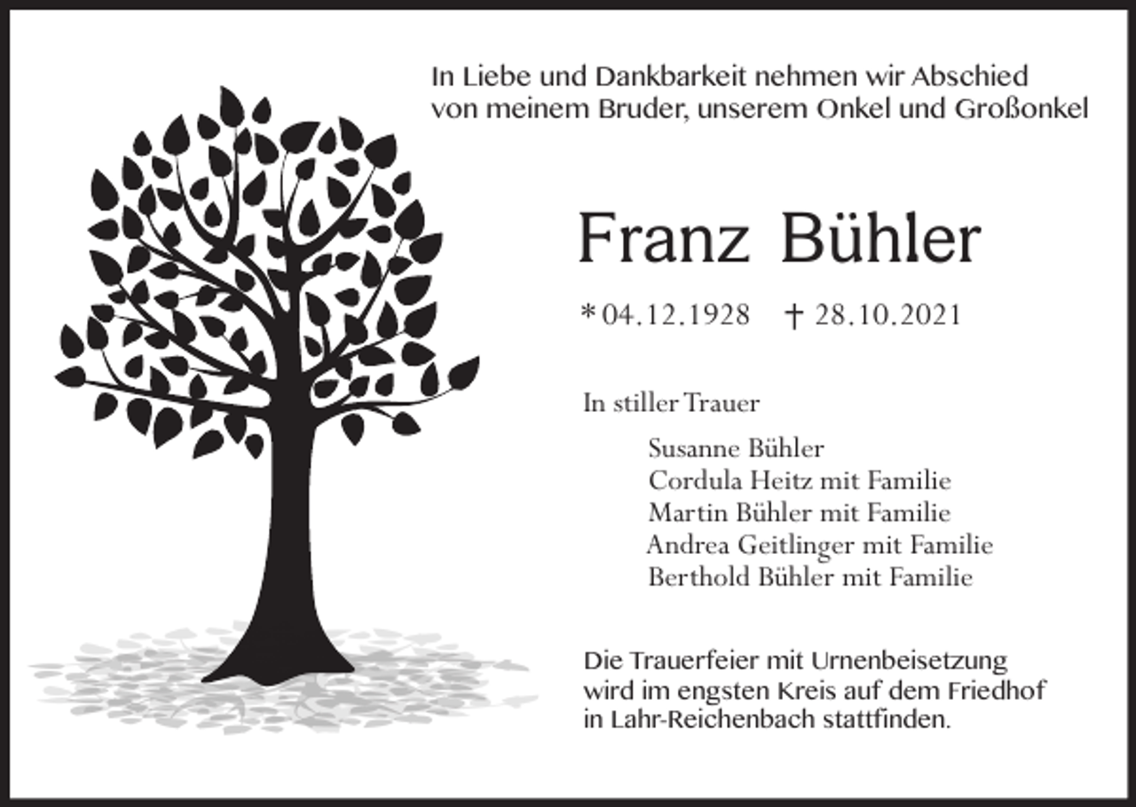 <p>In Liebe und Dankbarkeit nehmen wir Abschied<br />von meinem Bruder, unserem Onkel und Großonkel</p><p>Franz Bühler<br />* 04.12.19.10.2021</p><p>In stiller Trauer<br />Susanne Bühler<br />Cordula Heitz mit Familie<br />Martin Bühler mit Familie<br />Andrea Geitlinger mit Familie<br />Berthold Bühler mit Familie<br />Die Trauerfeier mit Urnenbeisetzung<br />wird im engsten Kreis auf dem Friedhof<br />in Lahr-Reichenbach stattfinden.</p>