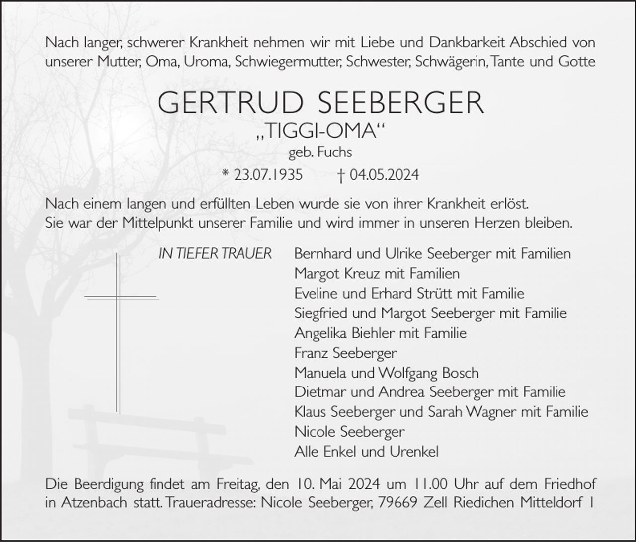 <p>Nach langer, schwerer Krankheit nehmen wir mit Liebe und Dankbarkeit Abschied von<br />unserer Mutter, Oma, Uroma, Schwiegermutter, Schwester, Schwägerin, Tante und Gotte</p><p>GERTRUD SEEBERGER<br />„TIGGI-OMA“<br />geb. Fuchs<br />* 23.07.1935<br />† 04.05.2024<br />Nach einem langen und erfüllten Leben wurde sie von ihrer Krankheit erlöst.<br />Sie war der Mittelpunkt unserer Familie und wird immer in unseren Herzen bleiben.<br />IN TIEFER TRAUER</p><p>Bernhard und Ulrike Seeberger mit Familien<br />Margot Kreuz mit Familien<br />Eveline und Erhard Strütt mit Familie<br />Siegfried und Margot Seeberger mit Familie<br />Angelika Biehler mit Familie<br />Franz Seeberger<br />Manuela und Wolfgang Bosch<br />Dietmar und Andrea Seeberger mit Familie<br />Klaus Seeberger und Sarah Wagner mit Familie<br />Nicole Seeberger<br />Alle Enkel und Urenkel</p><p>Die Beerdigung findet am Freitag, den 10. Mai 2024 um 11.00 Uhr auf dem Friedhof<br />in Atzenbach statt. Traueradresse: Nicole Seeberger, 79669 Zell Riedichen Mitteldorf 1</p>