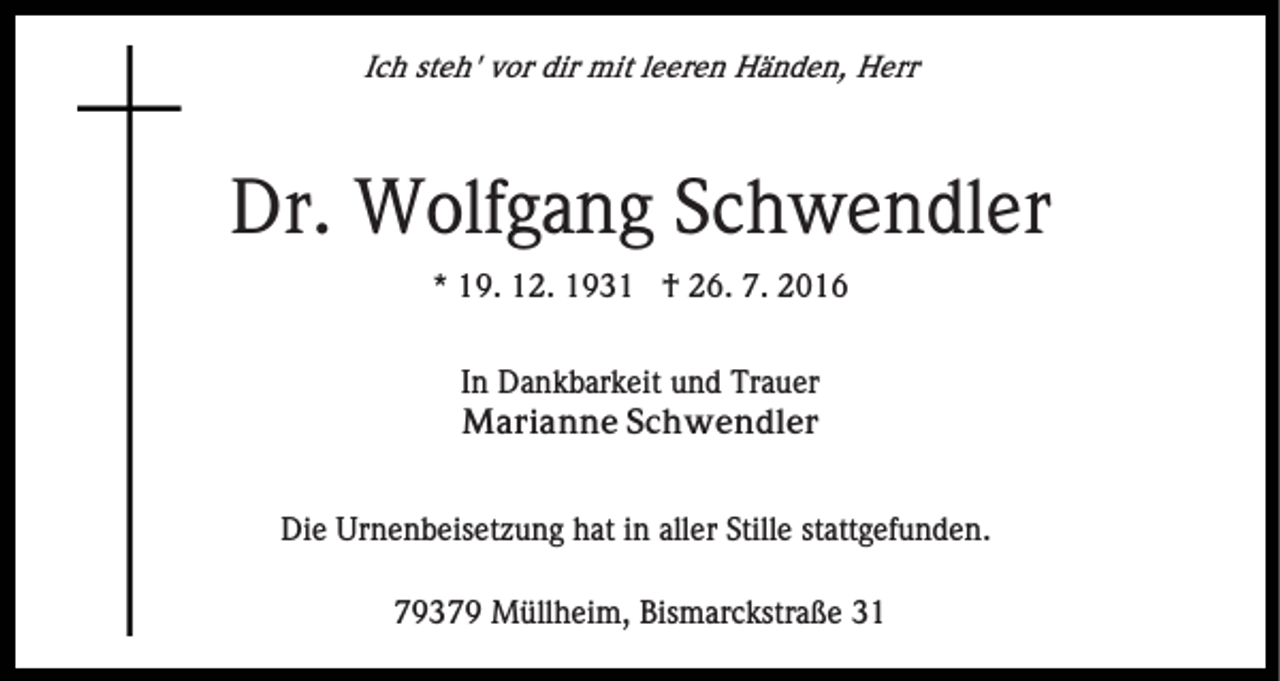 <p>Ich steh' vor dir mit leeren Händen, Herr</p><p>Dr. Wolfgang Schwendler<br />* 19. 12. 1931 † 26. 7. 2016<br />In Dankbarkeit und Trauer<br />Marianne Schwendler<br />Die Urnenbeisetzung hat in aller Stille stattgefunden.<br />79379 Müllheim, Bismarckstraße 31</p>
