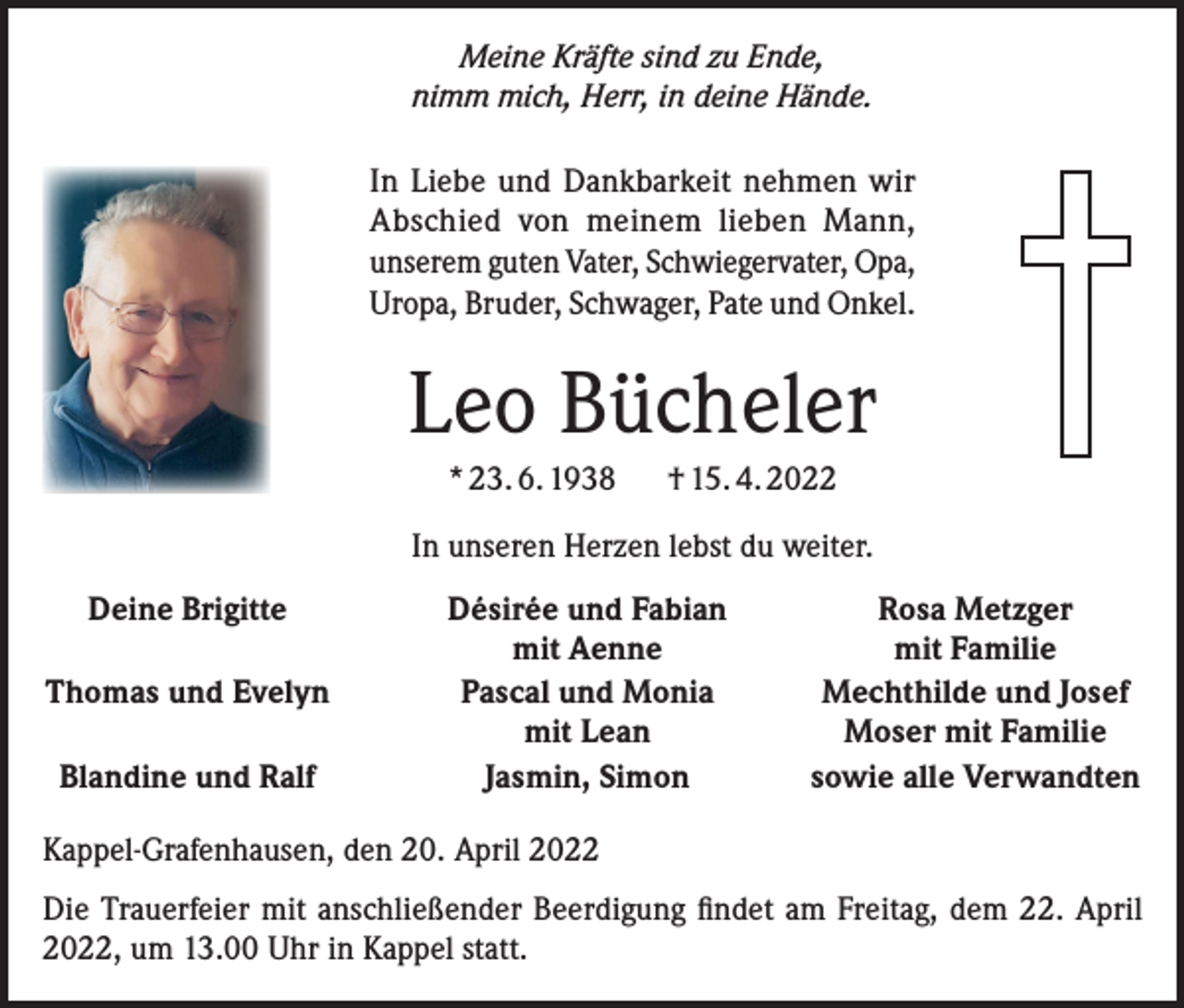 <p>Meine Kräfte sind zu Ende,<br />nimm mich, Herr, in deine Hände.<br />In Liebe und Dankbarkeit nehmen wir<br />Abschied von meinem lieben Mann,<br />unserem guten Vater, Schwiegervater, Opa,<br />Uropa, Bruder, Schwager, Pate und Onkel.</p><p>Leo Bücheler<br />* 23. 6. 1938</p><p>† 15. 4. 2022</p><p>In unseren Herzen lebst du weiter.<br />Deine Brigitte</p><p>Thomas und Evelyn</p><p>Blandine und Ralf</p><p>Désirée und Fabian<br />mit Aenne<br />Pascal und Monia<br />mit Lean<br />Jasmin, Simon</p><p>Rosa Metzger<br />mit Familie<br />Mechthilde und Josef<br />Moser mit Familie<br />sowie alle Verwandten</p><p>Kappel-Grafenhausen, den 20. April 2022<br />Die Trauerfeier mit anschließender Beerdigung findet am Freitag, dem 22. April<br />2022, um 13.00 Uhr in Kappel statt.</p>