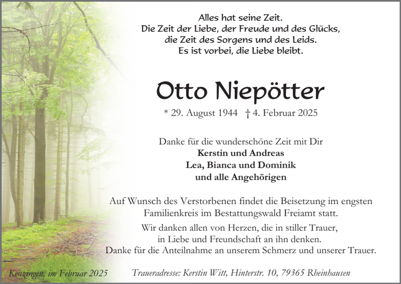 <p>Alles hat seine Zeit.<br />Die Zeit der Liebe, der Freude und des Glücks,<br />die Zeit des Sorgens und des Leids.<br />Es ist vorbei, die Liebe bleibt.</p><p>Otto Niepötter<br />* 29. August 1944 † 4. Februar 2025<br />Danke für die wunderschöne Zeit mit Dir<br />Kerstin und Andreas<br />Lea, Bianca und Dominik<br />und alle Angehörigen</p><p>Auf Wunsch des Verstorbenen findet die Beisetzung im engsten<br />Familienkreis im Bestattungswald Freiamt statt.<br />Wir danken allen von Herzen, die in stiller Trauer,<br />in Liebe und Freundschaft an ihn denken.<br />Danke für die Anteilnahme an unserem Schmerz und unserer Trauer.<br />Kenzingen, im Februar 2025</p><p>Traueradresse: Kerstin Witt, Hinterstr. 10, 79365 Rheinhausen</p>