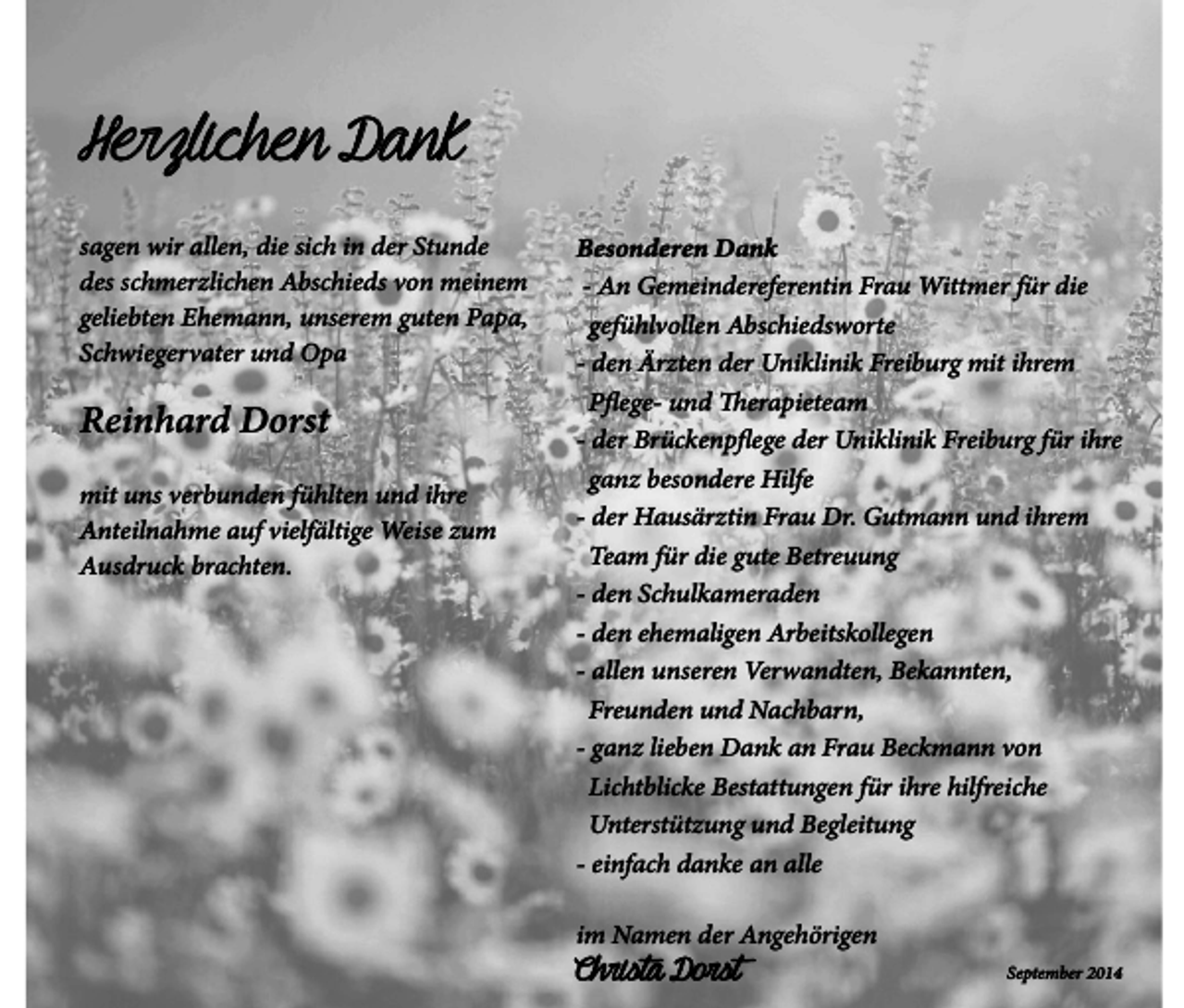 <p>Herzlichen Dank<br />sagen wir allen, die sich in der Stunde<br />des schmerzlichen Abschieds von meinem<br />geliebten Ehemann, unserem guten Papa,<br />Schwiegervater und Opa</p><p>Reinhard Dorst<br />mit uns verbunden fühlten und ihre<br />Anteilnahme auf vielfältige Weise zum<br />Ausdruck brachten.</p><p>Besonderen Dank<br />- An Gemeindereferentin Frau Wittmer für die<br />gefühlvollen Abschiedsworte<br />- den Ärzten der Uniklinik Freiburg mit ihrem<br />Pflege- und Therapieteam<br />- der Brückenpflege der Uniklinik Freiburg für ihre<br />ganz besondere Hilfe<br />- der Hausärztin Frau Dr. Gutmann und ihrem<br />Team für die gute Betreuung<br />- den Schulkameraden<br />- den ehemaligen Arbeitskollegen<br />- allen unseren Verwandten, Bekannten,<br />Freunden und Nachbarn,<br />- ganz lieben Dank an Frau Beckmann von<br />Lichtblicke Bestattungen für ihre hilfreiche<br />Unterstützung und Begleitung<br />- einfach danke an alle<br />im Namen der Angehörigen</p><p>Christa Dorst</p><p>September 2014</p>
