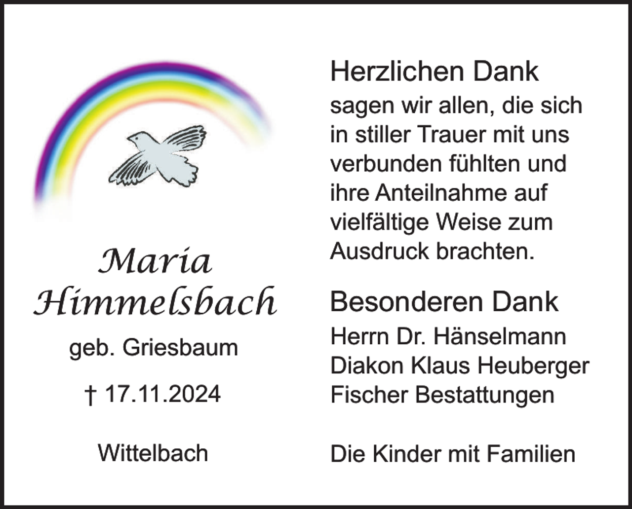 <p>Herzlichen Dank</p><p>Maria<br />Himmelsbach</p><p>sagen wir allen, die sich<br />in stiller Trauer mit uns<br />verbunden fühlten und<br />ihre Anteilnahme auf<br />vielfältige Weise zum<br />Ausdruck brachten.</p><p>Besonderen Dank</p><p>† 17.11.2024</p><p>Herrn Dr. Hänselmann<br />Diakon Klaus Heuberger<br />Fischer Bestattungen</p><p>Wittelbach</p><p>Die Kinder mit Familien</p><p>geb. Griesbaum</p>
