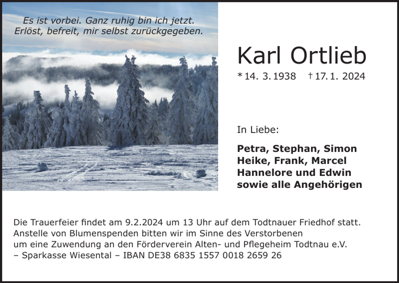 <p>Es ist vorbei. Ganz ruhig bin ich jetzt.<br />Erlöst, befreit, mir selbst zurückgegeben.</p><p>Karl Ortlieb<br />* 14. 3. 1938</p><p>† 17. 1. 2024</p><p>In Liebe:<br />Petra, Stephan, Simon<br />Heike, Frank, Marcel<br />Hannelore und Edwin<br />sowie alle Angehörigen</p><p>Die Trauerfeier findet am 9.2.2024 um 13 Uhr auf dem Todtnauer Friedhof statt.<br />Anstelle von Blumenspenden bitten wir im Sinne des Verstorbenen<br />um eine Zuwendung an den Förderverein Alten- und Pflegeheim Todtnau e.V.<br />– Sparkasse Wiesental – IBAN DE38 6835 1557 0018 2659 26</p>