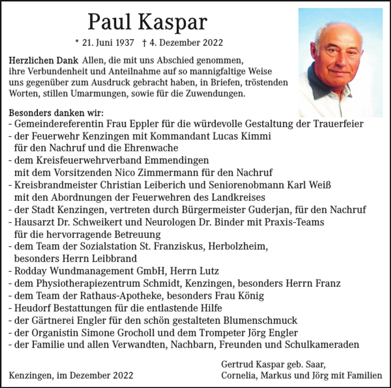 <p>* 21. Juni 1937 † 4. Dezember 2022<br />Allen, die mit uns Abschied genommen,<br />ihre Verbundenheit und Anteilnahme auf so mannigfaltige Weise<br />uns gegenüber zum Ausdruck gebracht haben, in Briefen, tröstenden<br />Worten, stillen Umarmungen, sowie für die Zuwendungen.</p><p>- Gemeindereferentin Frau Eppler für die würdevolle Gestaltung der Trauerfeier<br />- der Feuerwehr Kenzingen mit Kommandant Lucas Kimmi<br />für den Nachruf und die Ehrenwache<br />- dem Kreisfeuerwehrverband Emmendingen<br />mit dem Vorsitzenden Nico Zimmermann für den Nachruf<br />- Kreisbrandmeister Christian Leiberich und Seniorenobmann Karl Weiß<br />mit den Abordnungen der Feuerwehren des Landkreises<br />- der Stadt Kenzingen, vertreten durch Bürgermeister Guderjan, für den Nachruf<br />- Hausarzt Dr. Schweikert und Neurologen Dr. Binder mit Praxis-Teams<br />für die hervorragende Betreuung<br />- dem Team der Sozialstation St. Franziskus, Herbolzheim,<br />besonders Herrn Leibbrand<br />- Rodday Wundmanagement GmbH, Herrn Lutz<br />- dem Physiotherapiezentrum Schmidt, Kenzingen, besonders Herrn Franz<br />- dem Team der Rathaus-Apotheke, besonders Frau König<br />- Heudorf Bestattungen für die entlastende Hilfe<br />- der Gärtnerei Engler für den schön gestalteten Blumenschmuck<br />- der Organistin Simone Grocholl und dem Trompeter Jörg Engler<br />- der Familie und allen Verwandten, Nachbarn, Freunden und Schulkameraden<br />Kenzingen, im Dezember 2022</p><p>Gertrud Kaspar geb. Saar,<br />Cornelia, Markus und Jörg mit Familien</p>