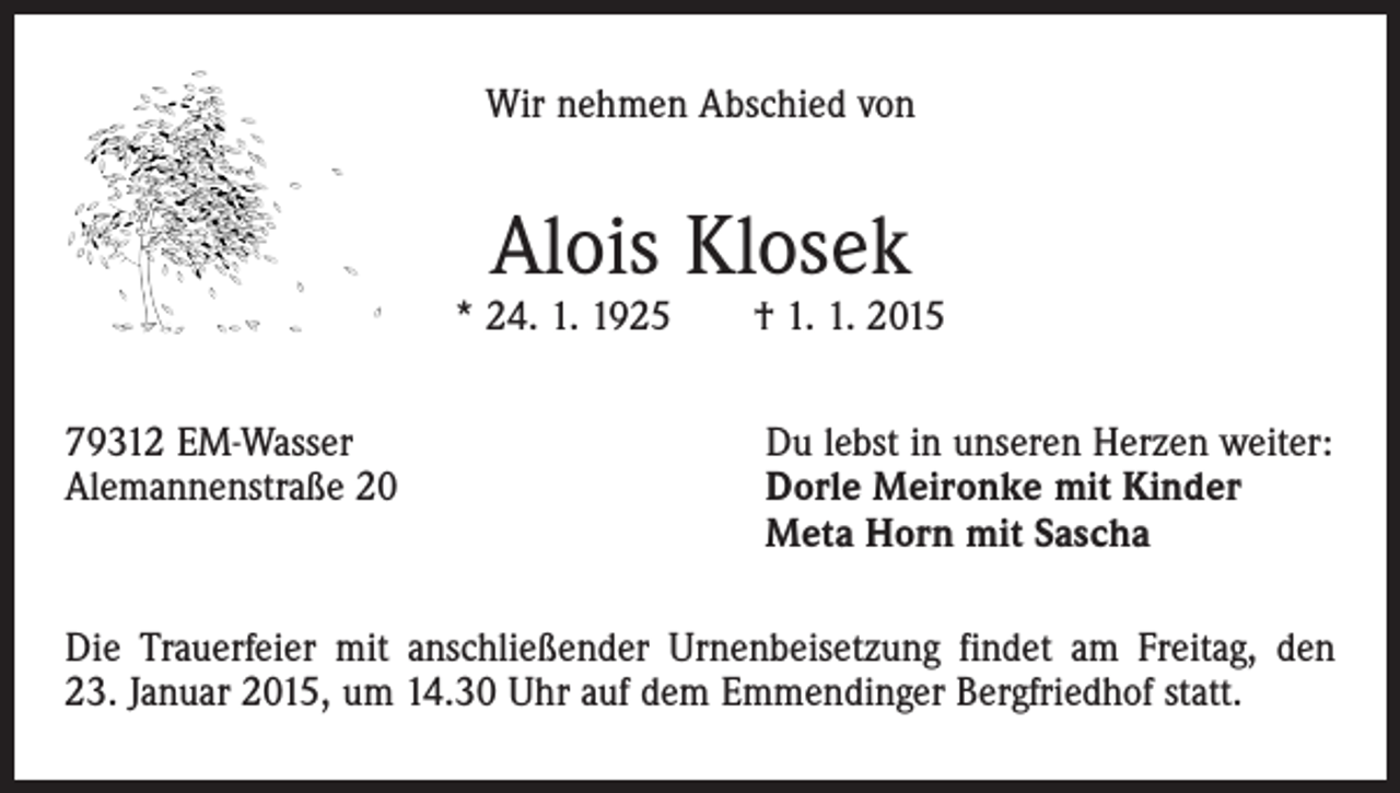 <p>Wir nehmen Abschied von</p><p>Alois Klosek</p><p>* 24. 1. 1925 † 1. 1. 2015<br />79312 EM-Wasser<br />Du lebst in unseren Herzen weiter:<br />Alemannenstraße 20 Dorle Meironke mit Kinder<br />Meta Horn mit Sascha<br />Die Trauerfeier mit anschließender Urnenbeisetzung findet am Freitag, den<br />23. Januar 2015, um 14.30 Uhr auf dem Emmendinger Bergfriedhof statt.</p>