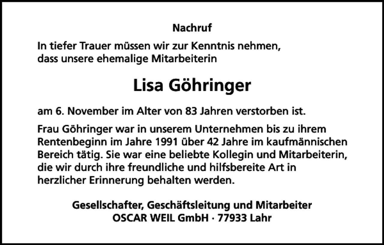 <p>Nachruf<br />In tiefer Trauer müssen wir zur Kenntnis nehmen,<br />dass unsere ehemalige Mitarbeiterin</p><p>Lisa Göhringer<br />am 6. November im Alter von 83 Jahren verstorben ist.<br />Frau Göhringer war in unserem Unternehmen bis zu ihrem<br />Rentenbeginn im Jahre 1991 über 42 Jahre im kaufmännischen<br />Bereich tätig. Sie war eine beliebte Kollegin und Mitarbeiterin,<br />die wir durch ihre freundliche und hilfsbereite Art in<br />herzlicher Erinnerung behalten werden.<br />Gesellschafter, Geschäftsleitung und Mitarbeiter<br />OSCAR WEIL GmbH · 77933 Lahr</p>