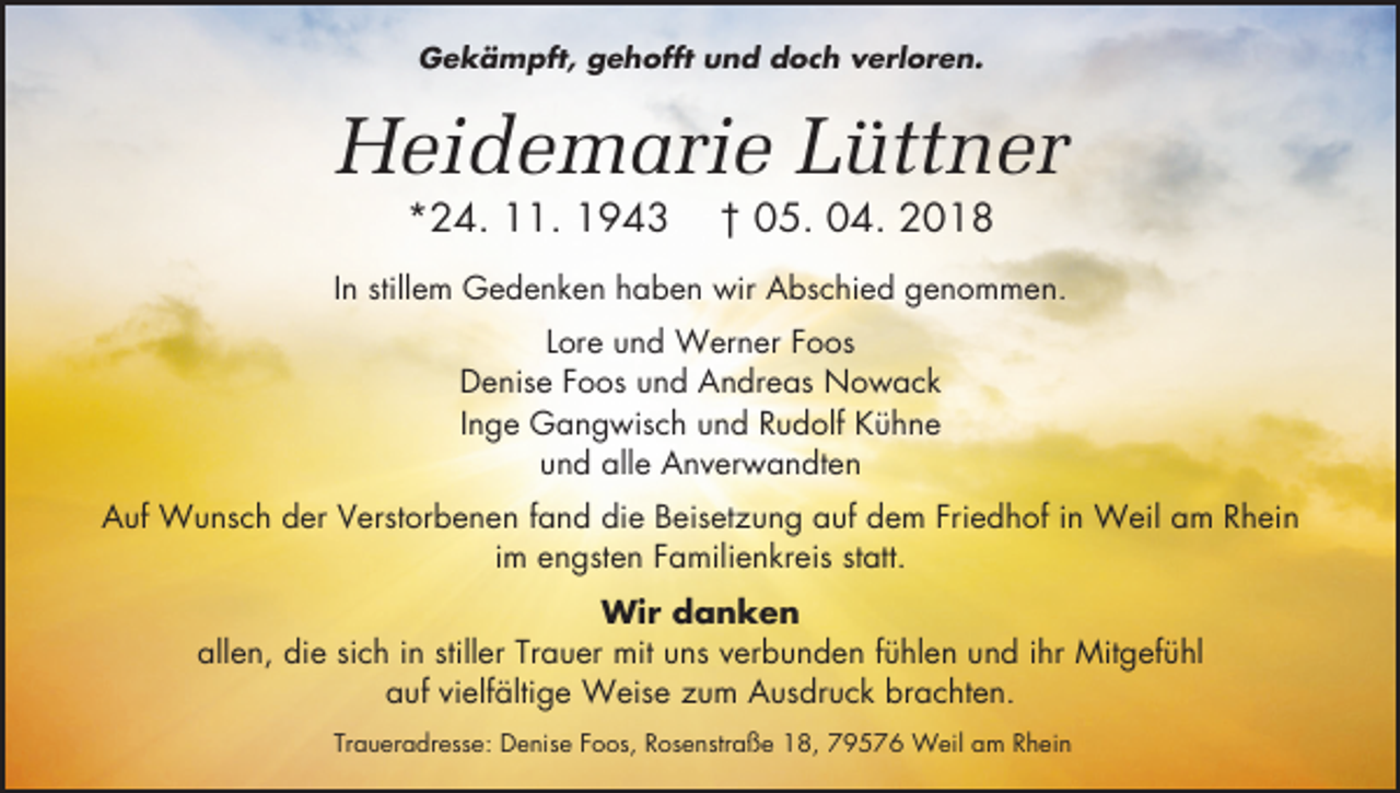 <p>Gekämpft, gehofft und doch verloren.</p><p>Heidemarie Lüttner<br />*24. 11. 1943</p><p>† 05. 04. 2018</p><p>In stillem Gedenken haben wir Abschied genommen.<br />Lore und Werner Foos<br />Denise Foos und Andreas Nowack<br />Inge Gangwisch und Rudolf Kühne<br />und alle Anverwandten<br />Auf Wunsch der Verstorbenen fand die Beisetzung auf dem Friedhof in Weil am Rhein<br />im engsten Familienkreis statt.<br />Wir danken<br />allen, die sich in stiller Trauer mit uns verbunden fühlen und ihr Mitgefühl<br />auf vielfältige Weise zum Ausdruck brachten.<br />Traueradresse: Denise Foos, Rosenstraße 18, 79576 Weil am Rhein</p>