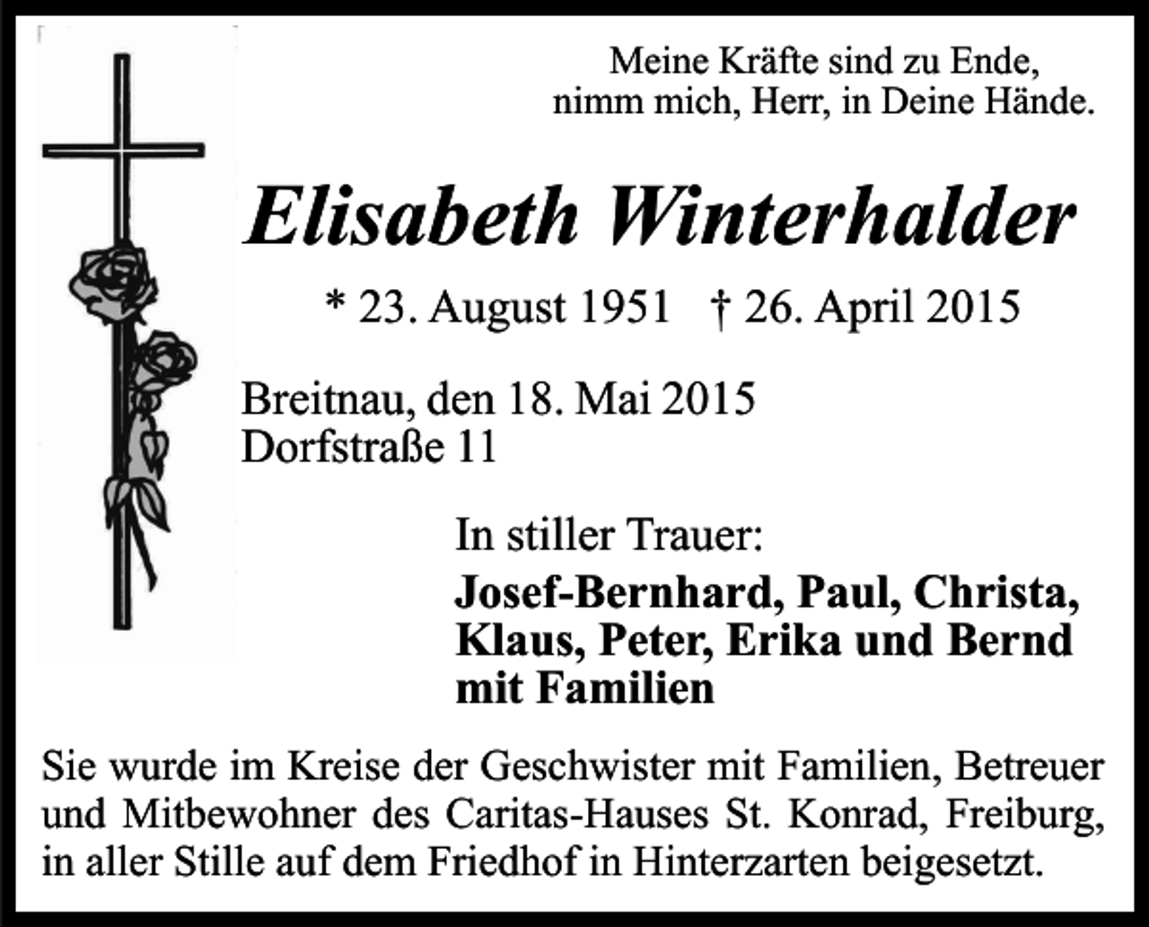 <p>Meine Kräfte sind zu Ende,<br />nimm mich, Herr, in Deine Hände.</p><p>Elisabeth Winterhalder<br />* 23. August 1951 † 26. April 2015<br />Breitnau, den 18. Mai 2015<br />Dorfstraße 11<br />In stiller Trauer:<br />Josef-Bernhard, Paul, Christa,<br />Klaus, Peter, Erika und Bernd<br />mit Familien<br />Sie wurde im Kreise der Geschwister mit Familien, Betreuer<br />und Mitbewohner des Caritas-Hauses St. Konrad, Freiburg,<br />in aller Stille auf dem Friedhof in Hinterzarten beigesetzt.</p>