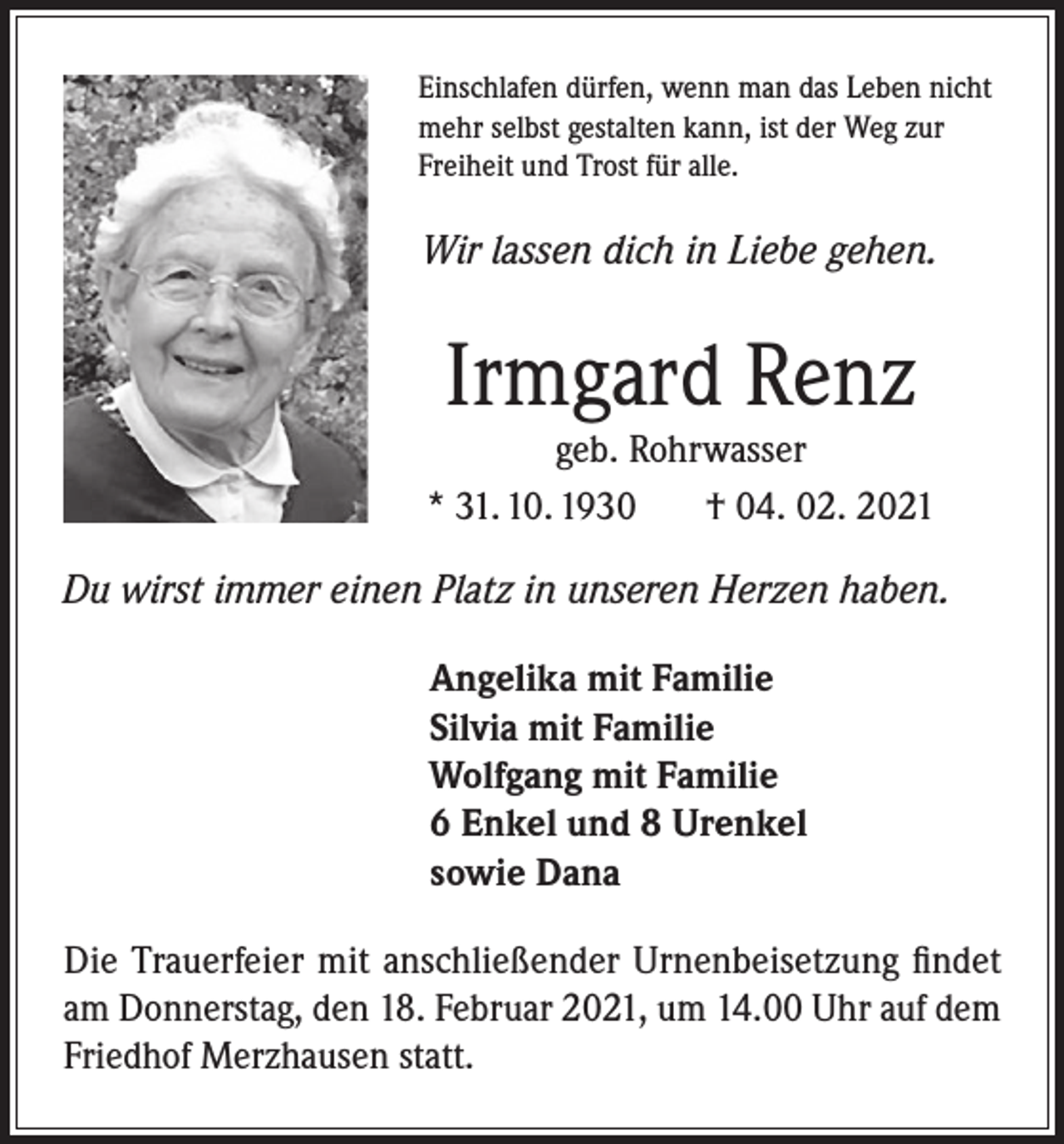 <p>Einschlafen dürfen, wenn man das Leben nicht<br />mehr selbst gestalten kann, ist der Weg zur<br />Freiheit und Trost für alle.</p><p>Wir lassen dich in Liebe gehen.</p><p>Irmgard Renz</p><p>geb. Rohrwasser<br />* 31. 10. 1930<br />† 04. 02. 2021<br />Du wirst immer einen Platz in unseren Herzen haben.<br />Angelika mit Familie<br />Silvia mit Familie<br />Wolfgang mit Familie<br />6 Enkel und 8 Urenkel<br />sowie Dana<br />Die Trauerfeier mit anschließender Urnenbeisetzung findet<br />am Donnerstag, den 18. Februar 2021, um 14.00 Uhr auf dem<br />Friedhof Merzhausen statt.</p>
