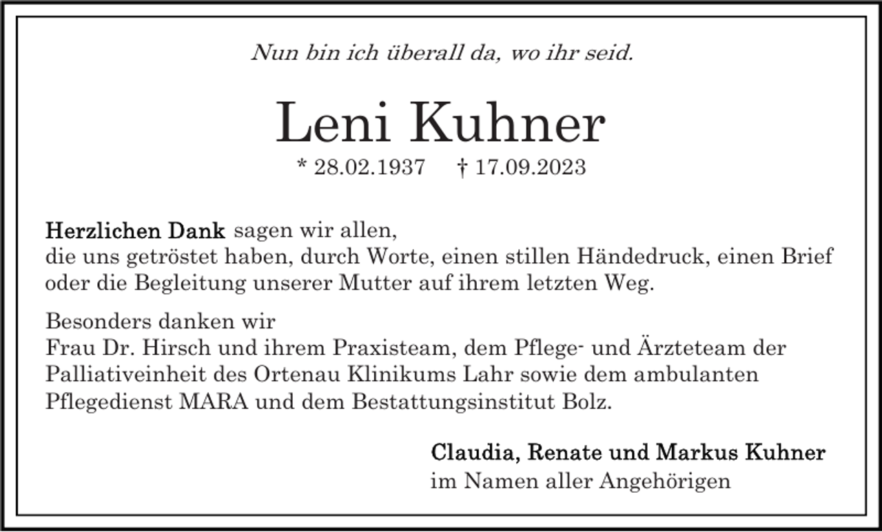 <p>Nun bin ich überall da, wo ihr seid.</p><p>Leni Kuhner<br />* 28.02.1937</p><p>† 17.09.2023</p><p>sagen wir allen,<br />die uns getröstet haben, durch Worte, einen stillen Händedruck, einen Brief<br />oder die Begleitung unserer Mutter auf ihrem letzten Weg.<br />Besonders danken wir<br />Frau Dr. Hirsch und ihrem Praxisteam, dem Pflege- und Ärzteteam der<br />Palliativeinheit des Ortenau Klinikums Lahr sowie dem ambulanten<br />Pflegedienst MARA und dem Bestattungsinstitut Bolz.<br />im Namen aller Angehörigen</p>