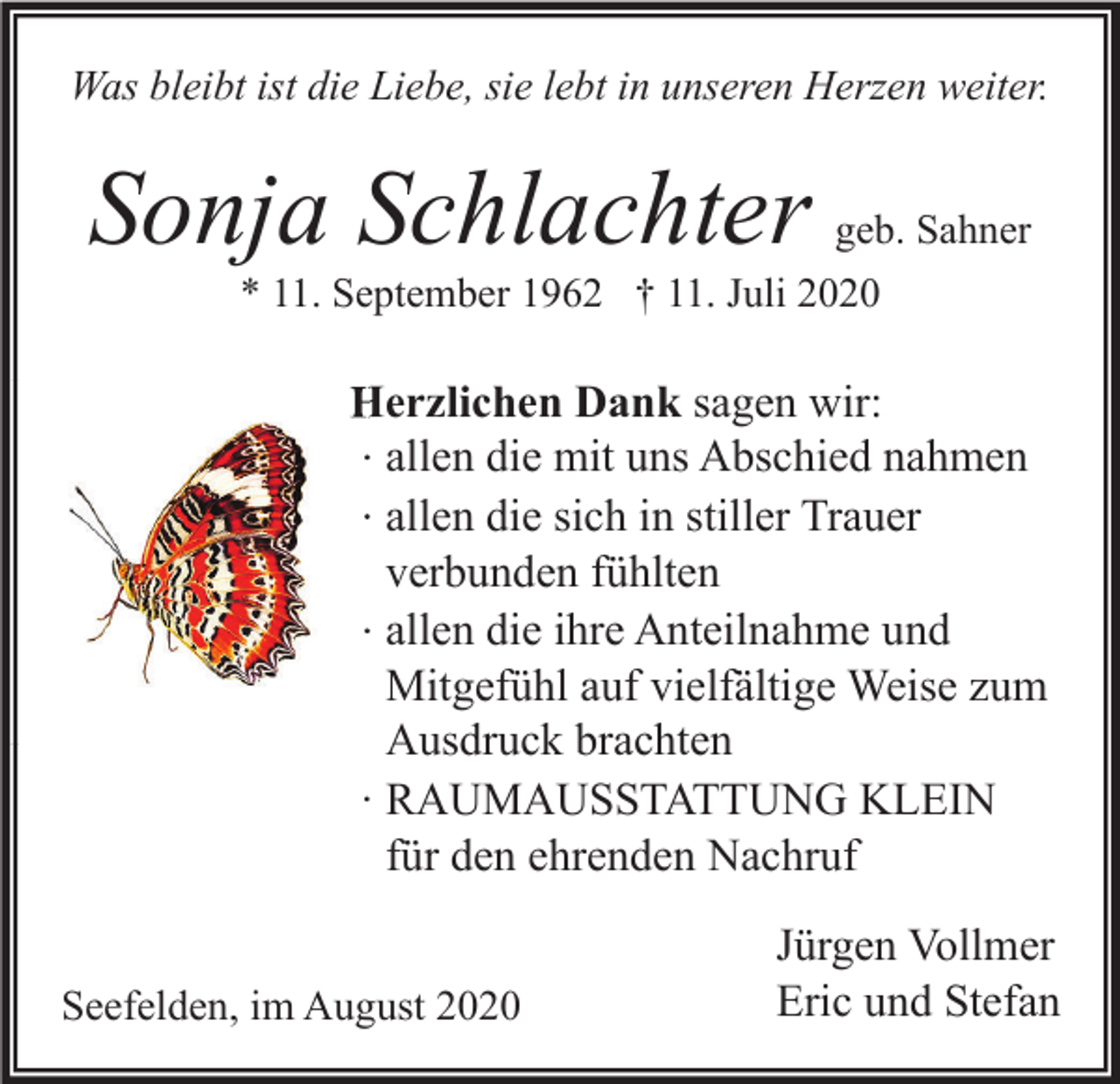 <p>Was bleibt ist die Liebe, sie lebt in unseren Herzen weiter.</p><p>Sonja Schlachter</p><p>geb. Sahner</p><p>* 11. September 1962 † 11. Juli 2020</p><p>Herzlichen Dank sagen wir:<br />∙ allen die mit uns Abschied nahmen<br />∙ allen die sich in stiller Trauer<br />verbunden fühlten<br />∙ allen die ihre Anteilnahme und<br />Mitgefühl auf vielfältige Weise zum<br />Ausdruck brachten<br />∙ RAUMAUSSTATTUNG KLEIN<br />für den ehrenden Nachruf<br />Seefelden, im August 2020</p><p>Jürgen Vollmer<br />Eric und Stefan</p>