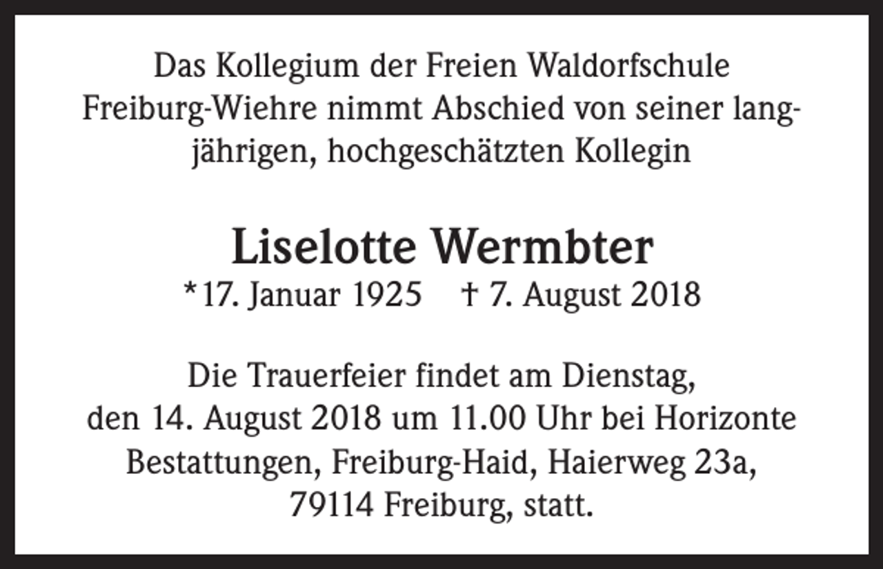 <p>Das Kollegium der Freien Waldorfschule<br />­Freiburg-Wiehre nimmt Abschied von seiner lang­<br />jährigen, hochgeschätzten Kollegin</p><p>Liselotte Wermbter</p><p>*17. Januar 1925</p><p>† 7. August 2018</p><p>Die Trauerfeier findet am Dienstag,<br />den 14. ­August 2018 um 11.00 Uhr bei Horizonte<br />Bestattungen, Freiburg-Haid, ­Haierweg 23a,<br />79114 Freiburg, statt.</p>