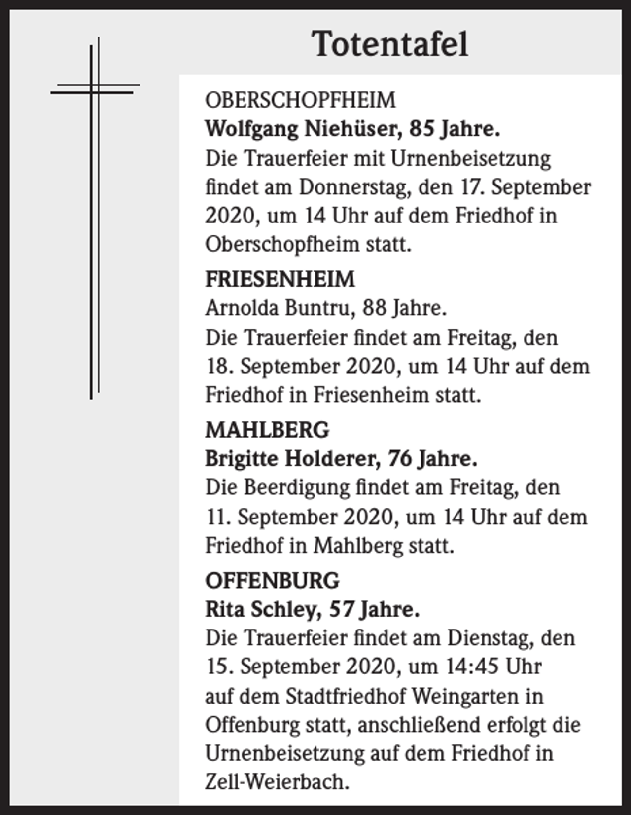 <p>Totentafel<br />OBERSCHOPFHEIM<br />Wolfgang Niehüser, 85 Jahre.<br />Die Trauerfeier mit Urnenbeisetzung<br />findet am Donnerstag, den 17. September<br />2020, um 14 Uhr auf dem Friedhof in<br />Oberschopfheim statt.<br />FRIESENHEIM<br />Arnolda Buntru, 88 Jahre.<br />Die Trauerfeier findet am Freitag, den<br />18. September 2020, um 14 Uhr auf dem<br />Friedhof in Friesenheim statt.<br />MAHLBERG<br />Brigitte Holderer, 76 Jahre.<br />Die Beerdigung findet am Freitag, den<br />11. September 2020, um 14 Uhr auf dem<br />Friedhof in Mahlberg statt.<br />OFFENBURG<br />Rita Schley, 57 Jahre.<br />Die Trauerfeier findet am Dienstag, den<br />15. September 2020, um 14:45 Uhr<br />auf dem Stadtfriedhof Weingarten in<br />Offenburg statt, anschließend erfolgt die<br />Urnenbeisetzung auf dem Friedhof in<br />Zell-Weierbach.</p>