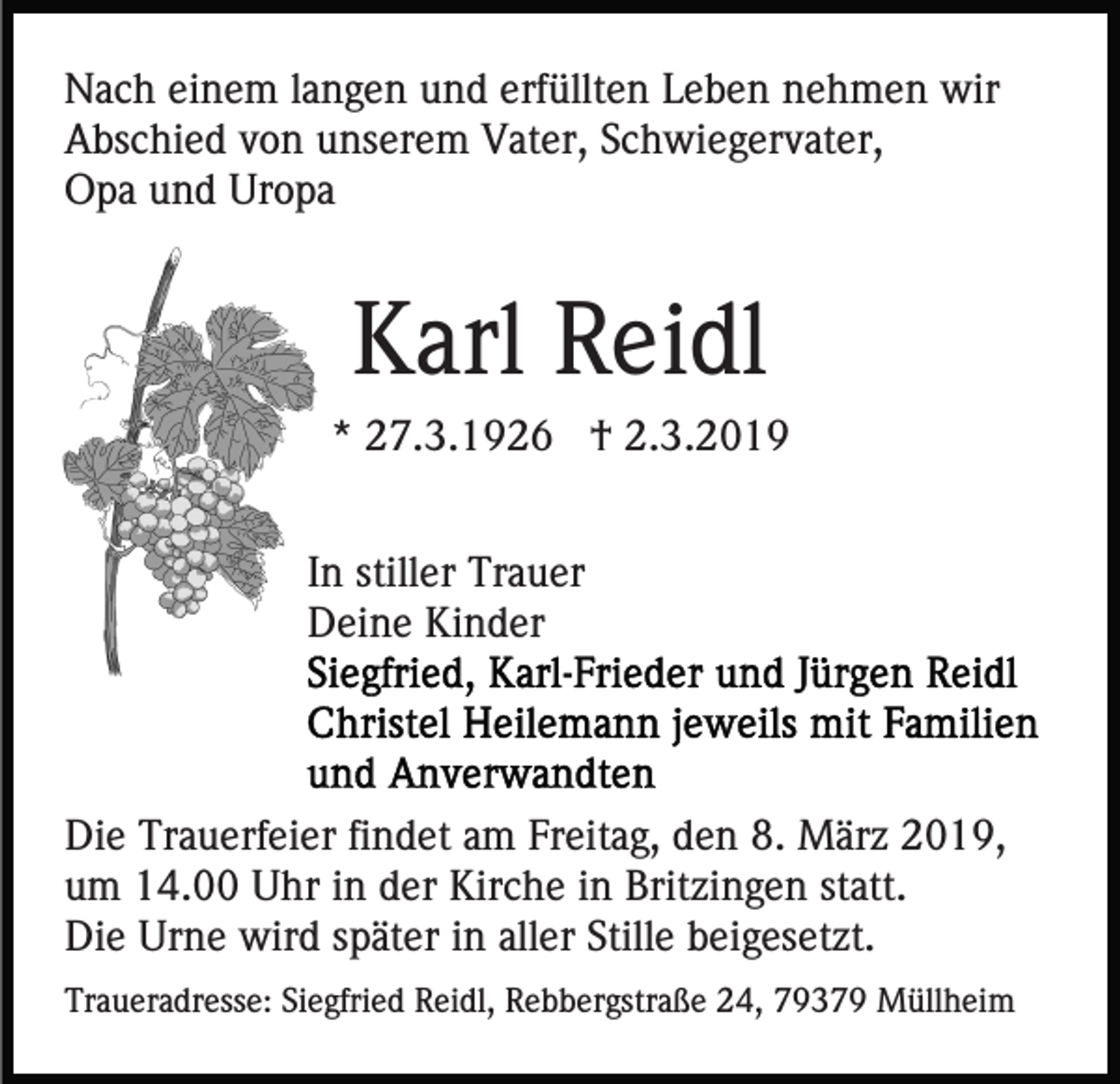 <p>Nach einem langen und erfüllten Leben nehmen wir<br />Abschied von unserem Vater, Schwiegervater,<br />Opa und Uropa</p><p>Karl Reidl<br />* 27.3.1926 † 2.3.2019<br />In stiller Trauer<br />Deine Kinder</p><p>Die Trauerfeier findet am Freitag, den 8. März 2019,<br />um 14.00 Uhr in der Kirche in Britzingen statt.<br />Die Urne wird später in aller Stille beigesetzt.<br />Traueradresse: Siegfried Reidl, Rebbergstraße 24, 79379 Müllheim</p>
