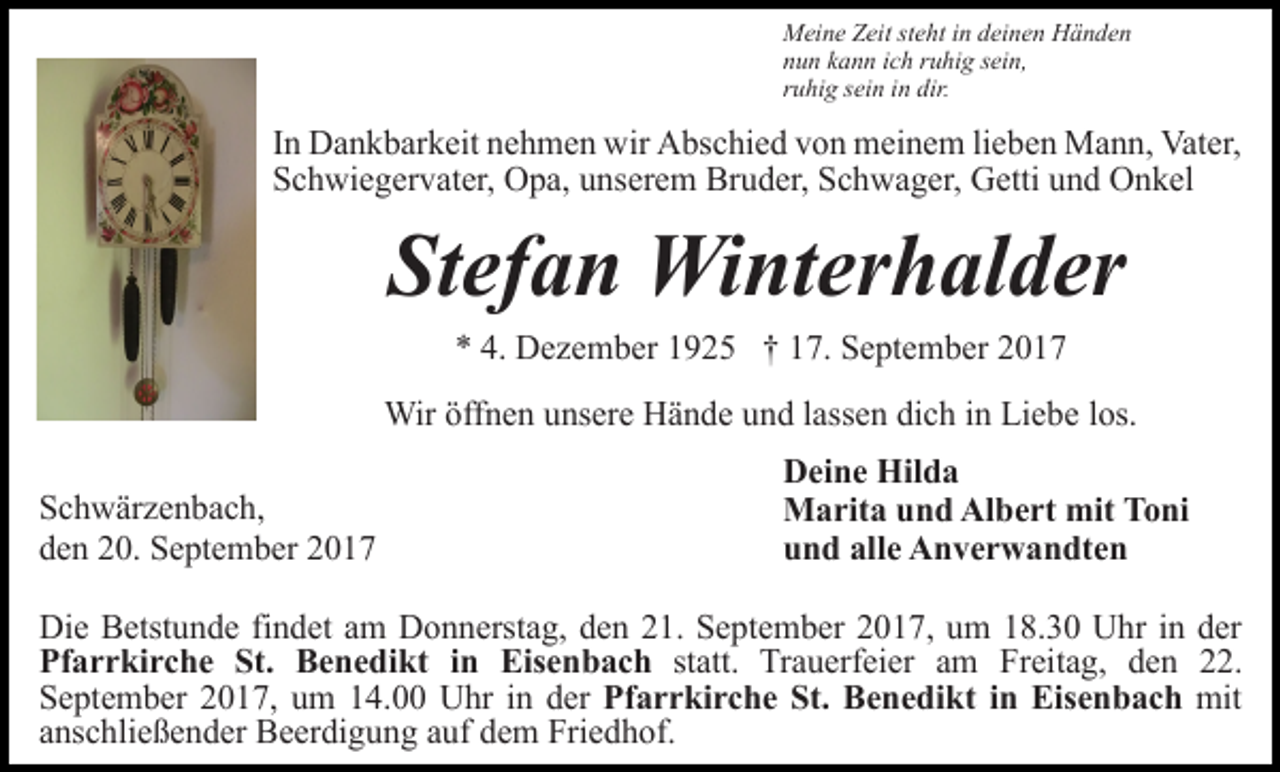 <p>Meine Zeit steht in deinen Händen<br />nun kann ich ruhig sein,<br />ruhig sein in dir.</p><p>In Dankbarkeit nehmen wir Abschied von meinem lieben Mann, Vater,<br />Schwiegervater, Opa, unserem Bruder, Schwager, Getti und Onkel</p><p>Stefan Winterhalder<br />* 4. Dezember 1925 † 17. September 2017<br />Wir öffnen unsere Hände und lassen dich in Liebe los.<br />Schwärzenbach,<br />den 20. September 2017</p><p>Deine Hilda<br />Marita und Albert mit Toni<br />und alle Anverwandten</p><p>Die Betstunde findet am Donnerstag, den 21. September 2017, um 18.30 Uhr in der<br />Pfarrkirche St. Benedikt in Eisenbach statt. Trauerfeier am Freitag, den 22.<br />September 2017, um 14.00 Uhr in der Pfarrkirche St. Benedikt in Eisenbach mit<br />anschließender Beerdigung auf dem Friedhof.</p>