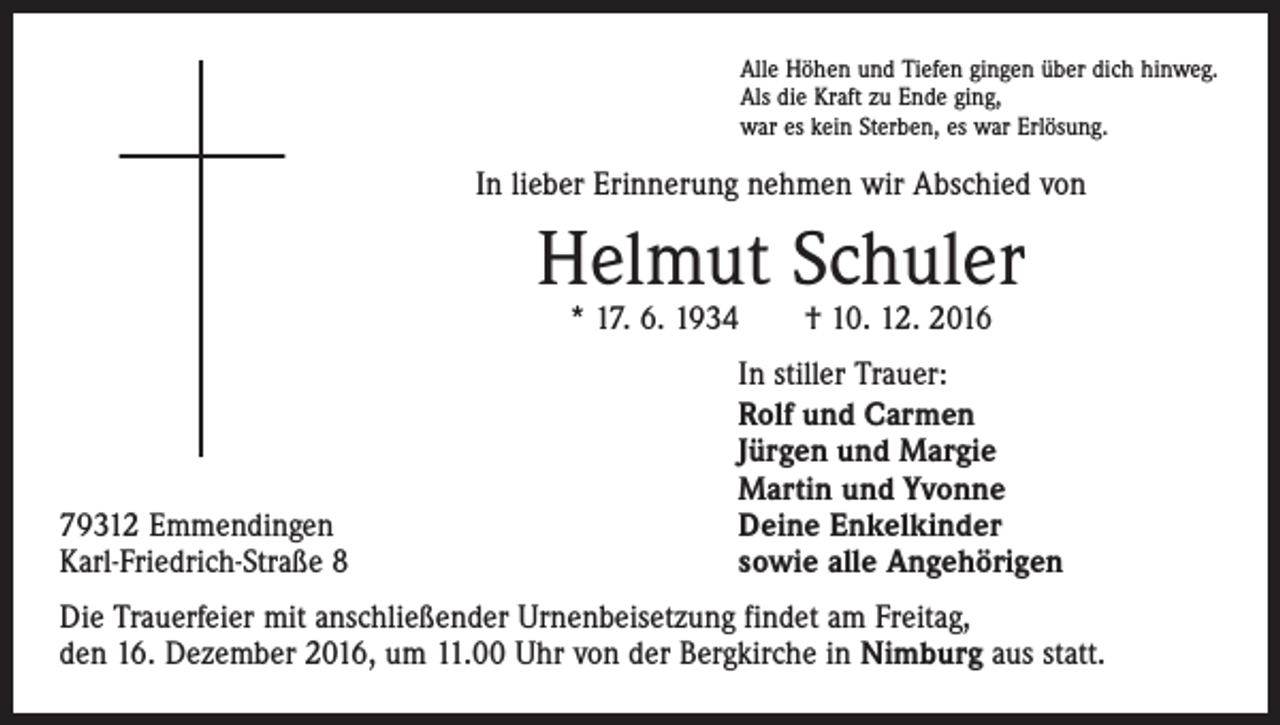 <p>Alle Höhen und Tiefen gingen über dich hinweg.<br />Als die Kraft zu Ende ging,<br />war es kein Sterben, es war Erlösung.</p><p>In lieber Erinnerung nehmen wir Abschied von</p><p>Helmut Schuler<br />* 17. 6. 1934 † 10. 12. 2016</p><p>79312 Emmendingen<br />Karl-Friedrich-Straße 8</p><p>In stiller Trauer:<br />Rolf und Carmen<br />Jürgen und Margie<br />Martin und Yvonne<br />Deine Enkelkinder<br />sowie alle Angehörigen</p><p>Die Trauerfeier mit anschließender Urnenbeisetzung findet am Freitag,<br />den 16. Dezember 2016, um 11.00 Uhr von der Bergkirche in Nimburg aus statt.</p>