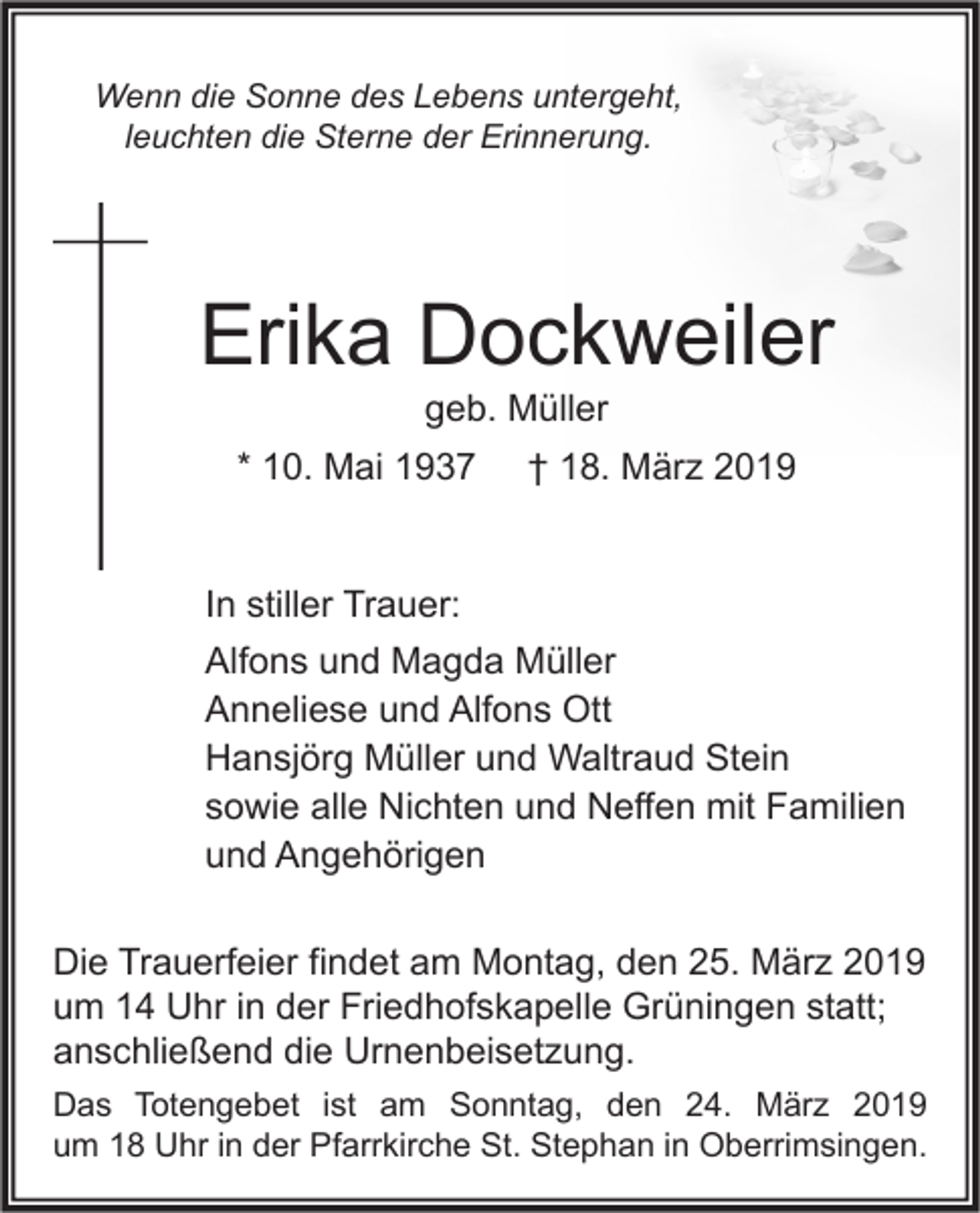 <p>Wenn die Sonne des Lebens untergeht,<br />leuchten die Sterne der Erinnerung.</p><p>Erika Dockweiler<br />geb. Müller</p><p>* 10. Mai 1937</p><p>† 18. März 2019</p><p>In stiller Trauer:<br />Alfons und Magda Müller<br />Anneliese und Alfons Ott<br />Hansjörg Müller und Waltraud Stein<br />sowie alle Nichten und Neffen mit Familien<br />und Angehörigen<br />Die Trauerfeier findet am Montag, den 25. März 2019<br />um 14 Uhr in der Friedhofskapelle Grüningen statt;<br />anschließend die Urnenbeisetzung.<br />Das Totengebet ist am Sonntag, den 24. März 2019<br />um 18 Uhr in der Pfarrkirche St. Stephan in Oberrimsingen.</p>