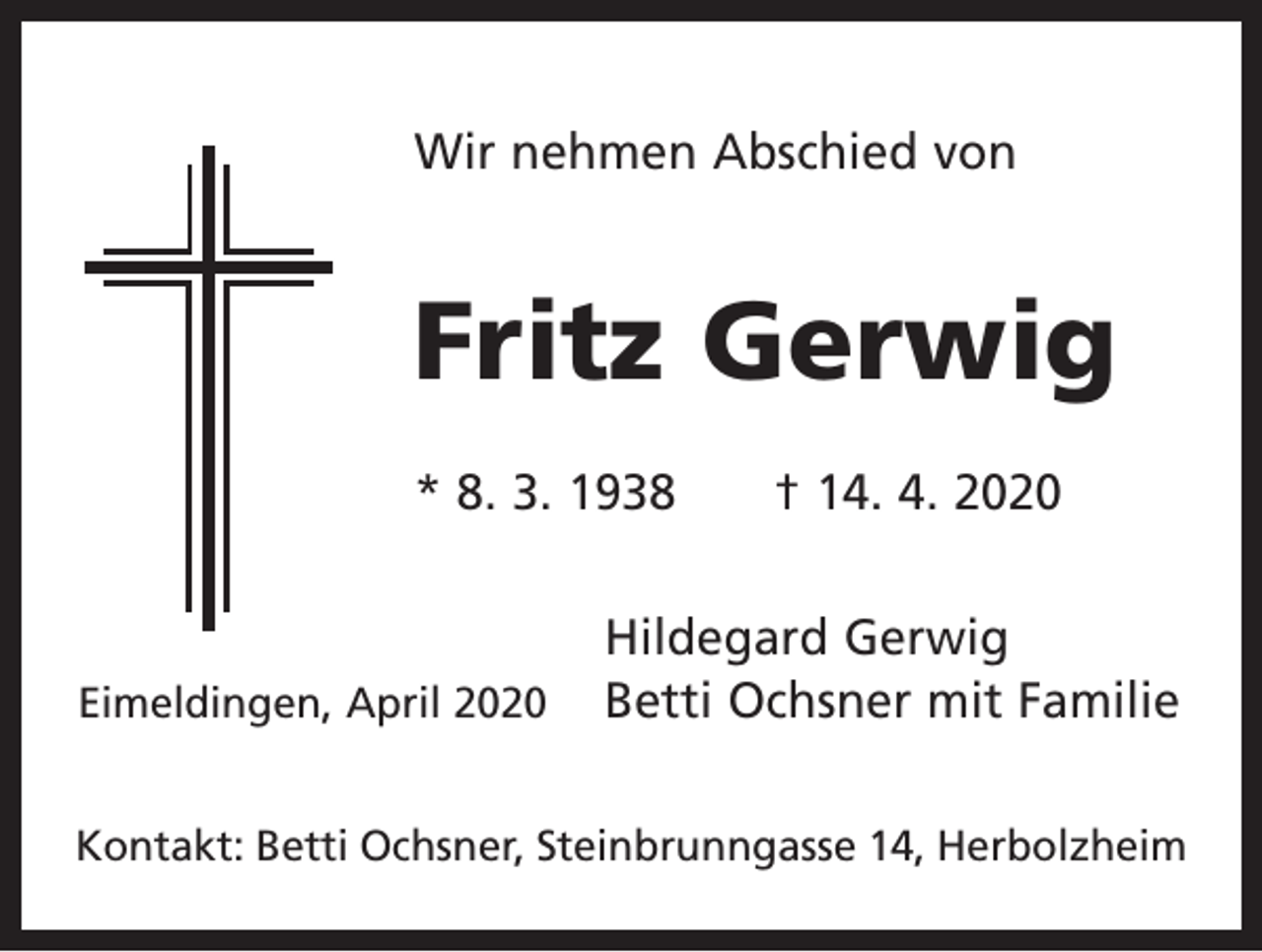 <p>Wir nehmen Abschied von</p><p>Fritz Gerwig<br />* 8. 3. 1938 † 14. 4. 2020</p><p>Eimeldingen, April 2020</p><p>Hildegard Gerwig<br />Betti Ochsner mit Familie</p><p>Kontakt: Betti Ochsner, Steinbrunngasse 14, Herbolzheim</p>