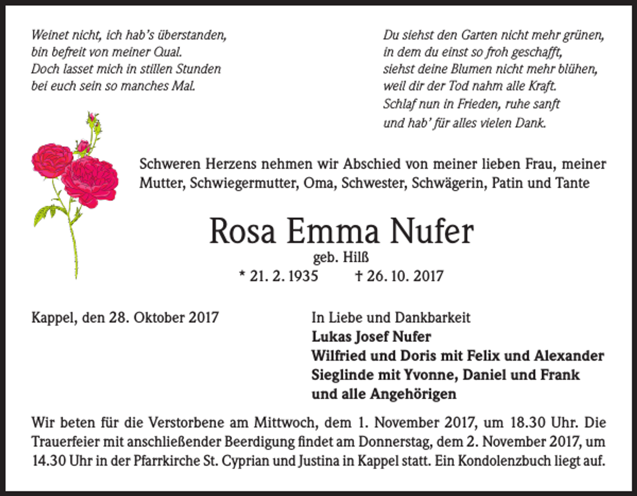 <p>Weinet nicht, ich hab’s überstanden,<br />bin befreit von meiner Qual.<br />Doch lasset mich in stillen Stunden<br />bei euch sein so manches Mal.</p><p>Du siehst den Garten nicht mehr grünen,<br />in dem du einst so froh geschafft,<br />siehst deine Blumen nicht mehr blühen,<br />weil dir der Tod nahm alle Kraft.<br />Schlaf nun in Frieden, ruhe sanft<br />und hab’ für alles vielen Dank.</p><p>Schweren Herzens nehmen wir Abschied von meiner lieben Frau, meiner<br />Mutter, Schwiegermutter, Oma, Schwester, Schwägerin, Patin und Tante</p><p>Rosa Emma<br />Nufer<br />geb. Hilß<br />* 21. 2. 1935<br />Kappel, den 28. Oktober 2017</p><p>† 26. 10. 2017</p><p>In Liebe und Dankbarkeit<br />Lukas Josef Nufer<br />Wilfried und Doris mit Felix und Alexander<br />Sieglinde mit Yvonne, Daniel und Frank<br />und alle Angehörigen</p><p>Wir beten für die Verstorbene am Mittwoch, dem 1. November 2017, um 18.30 Uhr. Die<br />Trauerfeier mit anschließender Beerdigung findet am Donnerstag, dem 2. November 2017, um<br />14.30 Uhr in der Pfarrkirche St. Cyprian und Justina in Kappel statt. Ein Kondolenzbuch liegt auf.</p>