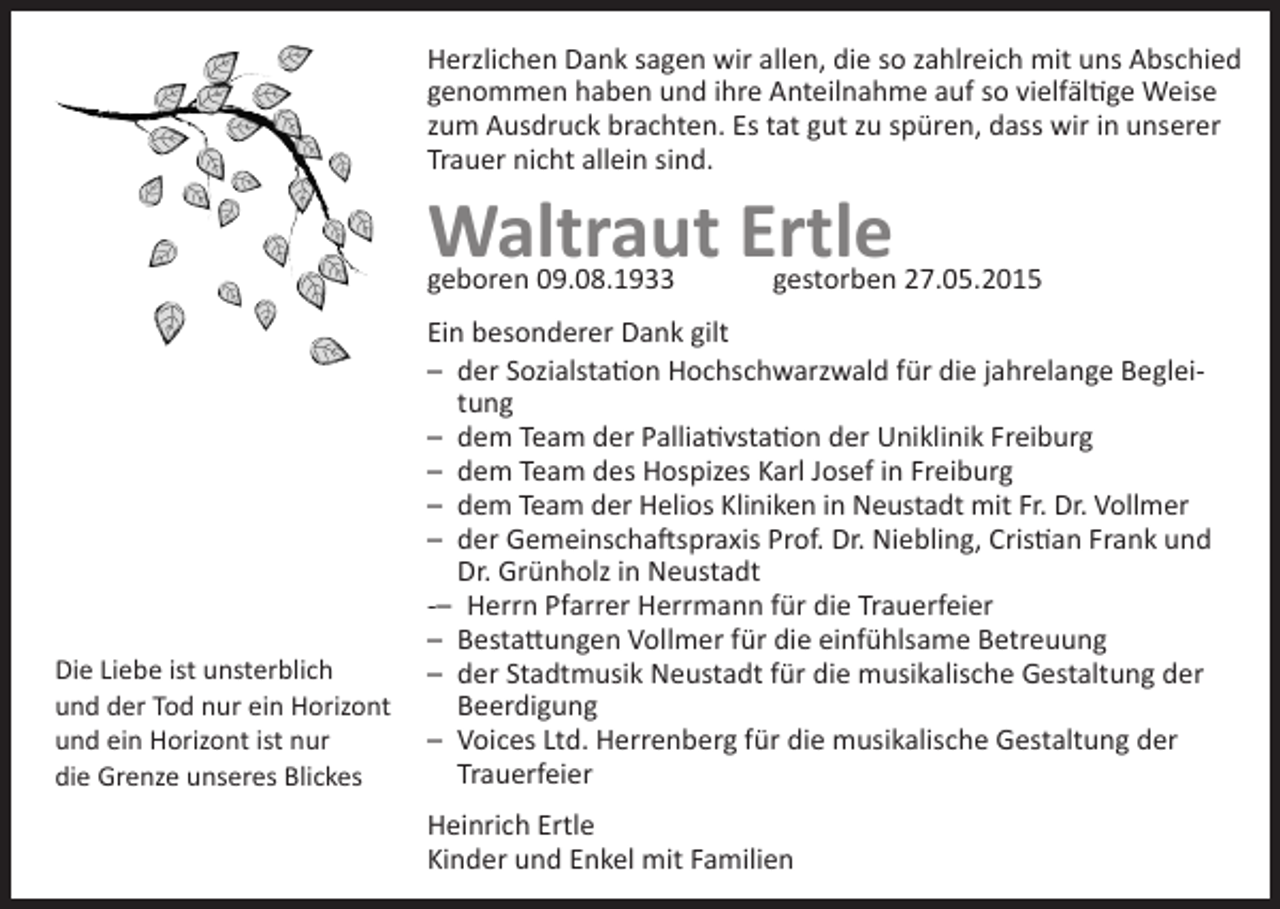<p>Herzlichen Dank sagen wir allen, die so zahlreich mit uns Abschied<br />genommen haben und ihre Anteilnahme auf so vielfältige Weise<br />zum Ausdruck brachten. Es tat gut zu spüren, dass wir in unserer<br />Trauer nicht allein sind.</p><p>Waltraut Ertle<br />geboren 09.08.1933</p><p>Die Liebe ist unsterblich<br />und der Tod nur ein Horizont<br />und ein Horizont ist nur<br />die Grenze unseres Blickes</p><p>gestorben 27.05.2015</p><p>Ein besonderer Dank gilt<br />– der Sozialstation Hochschwarzwald für die jahrelange Begleitung<br />– dem Team der Palliativstation der Uniklinik Freiburg<br />– dem Team des Hospizes Karl Josef in Freiburg<br />– dem Team der Helios Kliniken in Neustadt mit Fr. Dr. Vollmer<br />– der Gemeinschaftspraxis Prof. Dr. Niebling, Cristian Frank und<br />Dr. Grünholz in Neustadt<br />-– Herrn Pfarrer Herrmann für die Trauerfeier<br />– Bestattungen Vollmer für die einfühlsame Betreuung<br />– der Stadtmusik Neustadt für die musikalische Gestaltung der<br />Beerdigung<br />– Voices Ltd. Herrenberg für die musikalische Gestaltung der<br />Trauerfeier<br />Heinrich Ertle<br />Kinder und Enkel mit Familien</p>