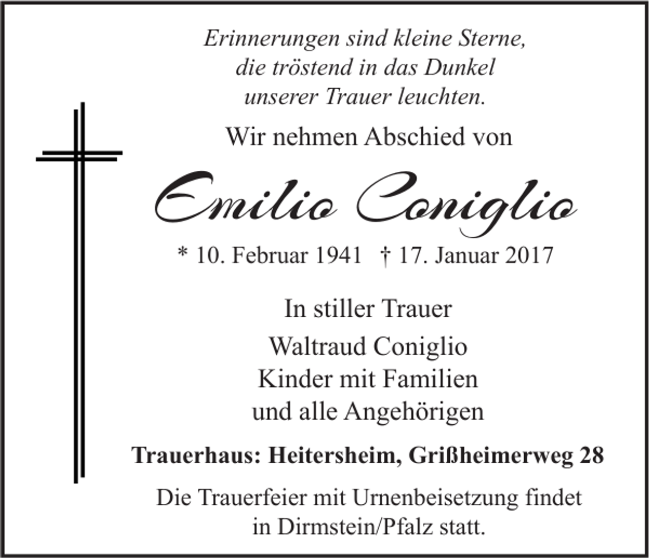 <p>Erinnerungen sind kleine Sterne,<br />die tröstend in das Dunkel<br />unserer Trauer leuchten.</p><p>Wir nehmen Abschied von</p><p>Emilio Coniglio<br />* 10. Februar 1941 † 17. Januar 2017</p><p>In stiller Trauer<br />Waltraud Coniglio<br />Kinder mit Familien<br />und alle Angehörigen<br />Trauerhaus: Heitersheim, Grißheimerweg 28<br />Die Trauerfeier mit Urnenbeisetzung findet<br />in Dirmstein/Pfalz statt.</p>