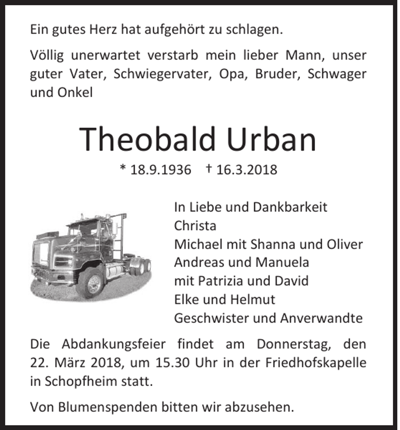 <p>Einn ggutes<br />Ei<br />ut es Herz<br />H erz hat<br />h at aaufgehört<br />uf g e h ört zzu<br />u sschlagen.<br />c hl a g e n.<br />V ölli g uunerwartet<br />Völlig<br />n er w art et vverstarb<br />er st ar b mein<br />m ei n lilieber<br />e b er Mann,<br />M a n n, uunser<br />ns er<br />gguter<br />ut er Vater,<br />V at er, SSchwiegervater,<br />c h wi e g er v at er, Opa,<br />O p a, Bruder,<br />Br u d er, SSchwager<br />c h w a g er<br />uund<br />n d Onkel<br />O n k el</p><p>TTheobald<br />h e o b al d Urban<br />Ur b a n<br />** 118.9.1936<br />8. 9. 1 9 3 6 †† 116.3.2018<br />6. 3. 2 0 1 8</p><p>I n Liebe<br />In<br />Li e b e und<br />u n d Dankbarkeit<br />D a n k b ar k eit<br />CChrista<br />hrist a<br />Michael<br />Mi<br />c h a el mit<br />mitS Shanna<br />h a n n a u und<br />n d Oli<br />Oliver<br />v er<br />AAndreas<br />n dr e as uund<br />n d Manuela<br />M a n u el a<br />mitPPatrizia<br />mit<br />atrizi a uund<br />n d DDavid<br />a vi d<br />Elke<br />El<br />k e und<br />u n d Helmut<br />H el m ut<br />GGeschwister<br />es c h wist er uund<br />n d AAnverwandte<br />n v er w a n dt e<br />Di e AAbdankungsfeier<br />Die<br />b d a n k u n gsf ei er fifindet<br />n d et aam<br />m DDonnerstag,<br />o n n erst a g, dden<br />en<br />222.<br />2. März<br />M ärz 22018,<br />0 1 8, um<br />u m 115.30<br />5. 3 0 Uhr<br />U hr iin<br />n der<br />d er Fri<br />Friedhofskapelle<br />e d h ofs k a p ell e<br />iinn Schopfheim<br />S c h o pf h ei m statt.<br />st att.<br />VVon<br />o n Bl<br />Blumenspenden<br />u m e n s p e n d e n bitt<br />bitten<br />e n wir<br />wir aabzusehen.<br />bz us e h e n.</p>