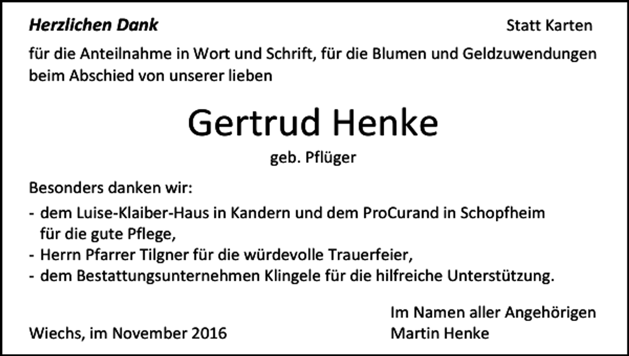 <p>Herzlichen Dank</p><p>Statt Karten</p><p>für die Anteilnahme in Wort und Schrift, für die Blumen und Geldzuwendungen<br />beim Abschied von unserer lieben</p><p>Gertrud Henke<br />geb. Pflüger<br />Besonders danken wir:<br />- dem Luise-Klaiber-Haus in Kandern und dem ProCurand in Schopfheim<br />für die gute Pflege,<br />- Herrn Pfarrer Tilgner für die würdevolle Trauerfeier,<br />- dem Bestattungsunternehmen Klingele für die hilfreiche Unterstützung.<br />Wiechs, im November 2016</p><p>Im Namen aller Angehörigen<br />Martin Henke</p>